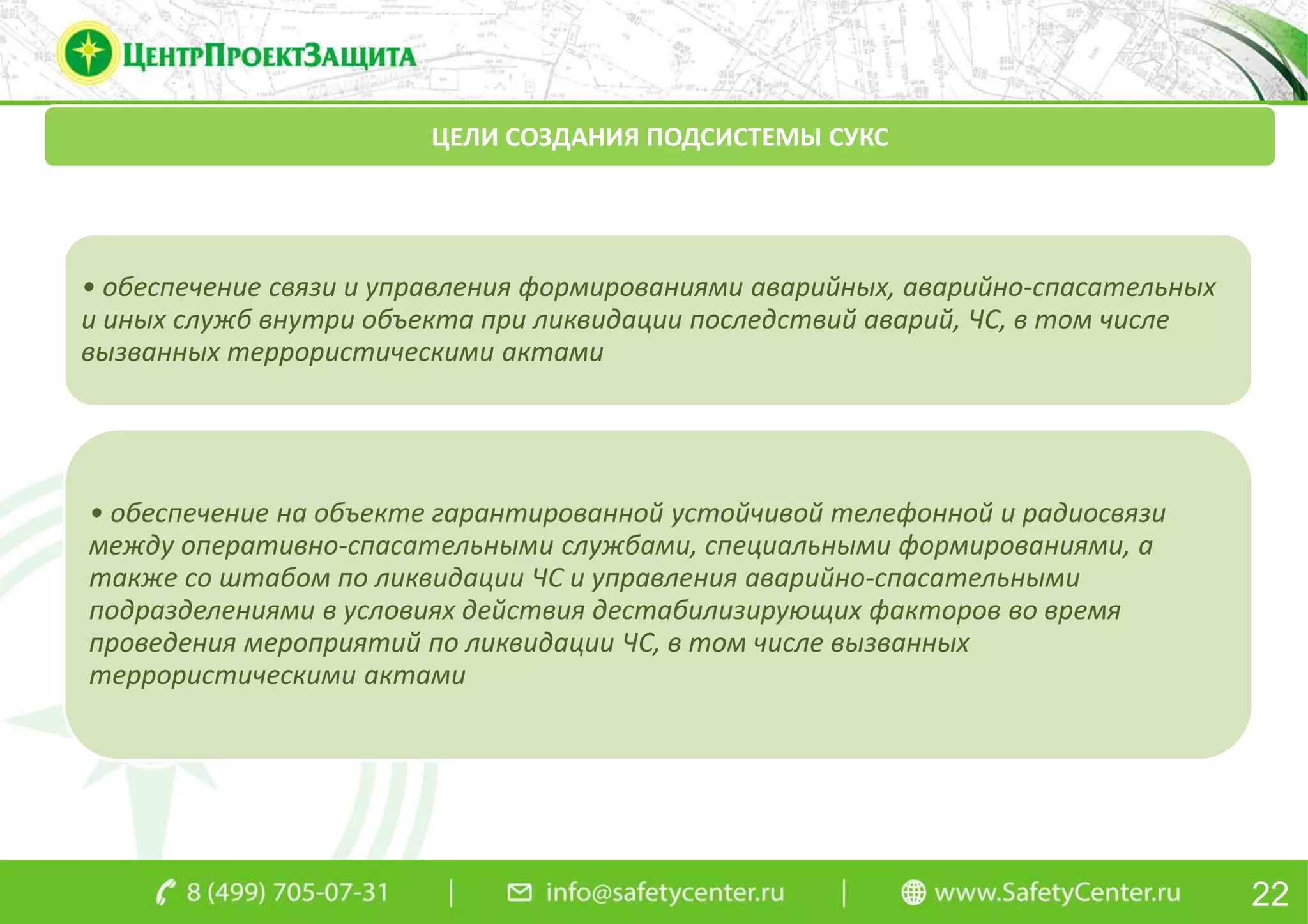22
ЦЕЛИ СОЗДАНИЯ ПОДСИСТЕМЫ СУКС
• обеспечение связи и управления формированиями аварийных, аварийно-спасательных
и иных служб внутри объекта при ликвидации последствий аварий, ЧС, в том числе
вызванных террористическими актами
• обеспечение на объекте гарантированной устойчивой телефонной и радиосвязи
между оперативно-спасательными службами, специальными формированиями, а
также со штабом по ликвидации ЧС и управления аварийно-спасательными
подразделениями в условиях действия дестабилизирующих факторов во время
проведения мероприятий по ликвидации ЧС, в том числе вызванных
террористическими актами
 