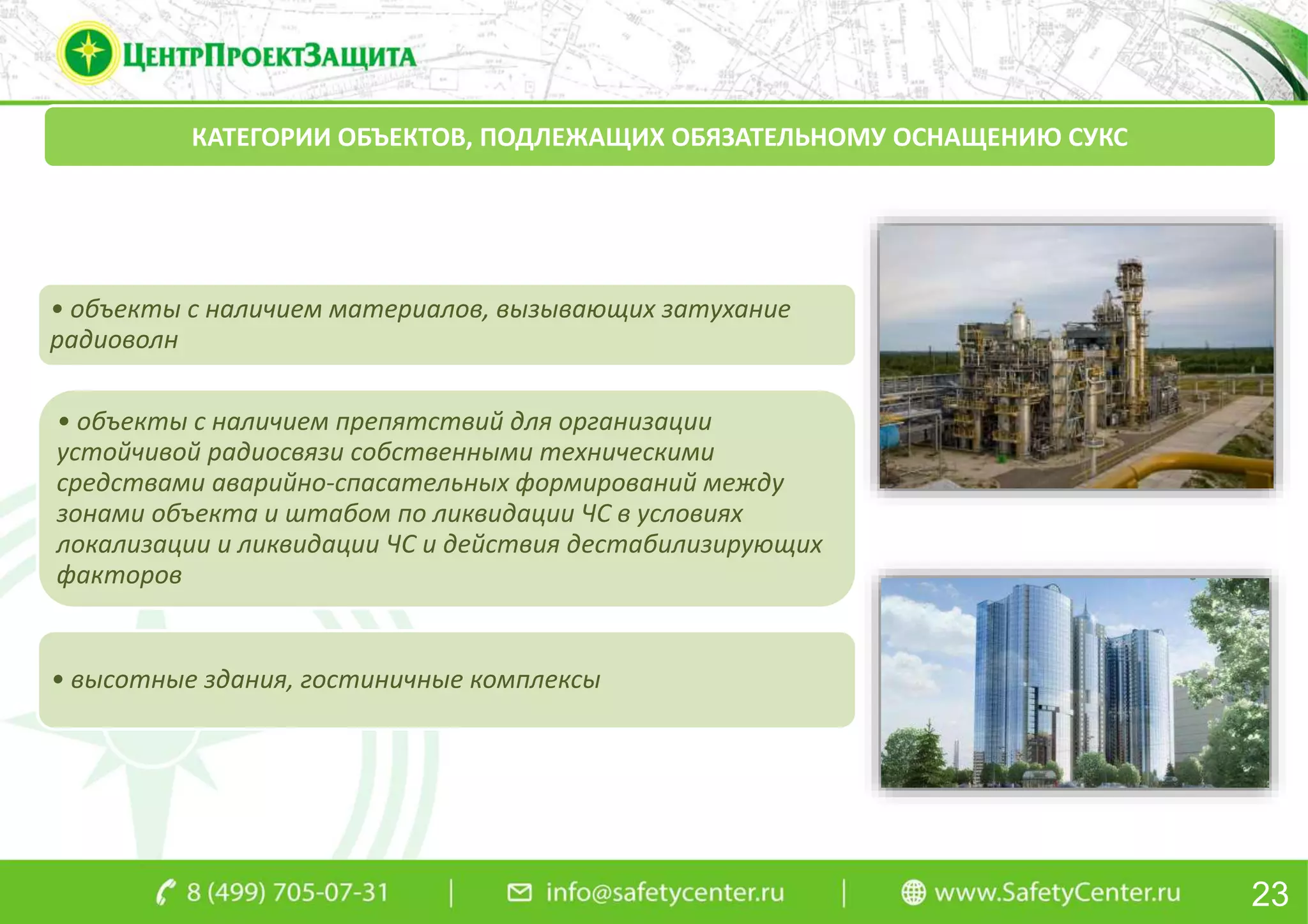 23
КАТЕГОРИИ ОБЪЕКТОВ, ПОДЛЕЖАЩИХ ОБЯЗАТЕЛЬНОМУ ОСНАЩЕНИЮ СУКС
• объекты с наличием материалов, вызывающих затухание
радиоволн
• объекты с наличием препятствий для организации
устойчивой радиосвязи собственными техническими
средствами аварийно-спасательных формирований между
зонами объекта и штабом по ликвидации ЧС в условиях
локализации и ликвидации ЧС и действия дестабилизирующих
факторов
• высотные здания, гостиничные комплексы
 