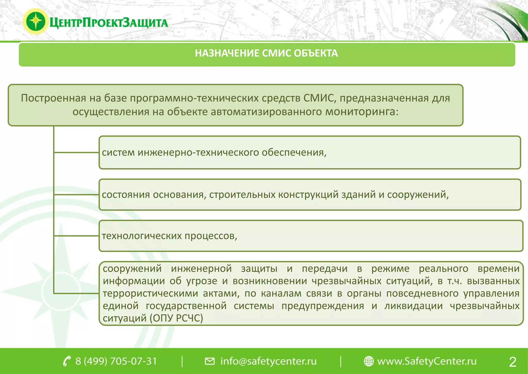 НАЗНАЧЕНИЕ СМИС ОБЪЕКТА
Построенная на базе программно-технических средств СМИС, предназначенная для
осуществления на объекте автоматизированного мониторинга:
систем инженерно-технического обеспечения,
состояния основания, строительных конструкций зданий и сооружений,
технологических процессов,
сооружений инженерной защиты и передачи в режиме реального времени
информации об угрозе и возникновении чрезвычайных ситуаций, в т.ч. вызванных
террористическими актами, по каналам связи в органы повседневного управления
единой государственной системы предупреждения и ликвидации чрезвычайных
ситуаций (ОПУ РСЧС)
2
 