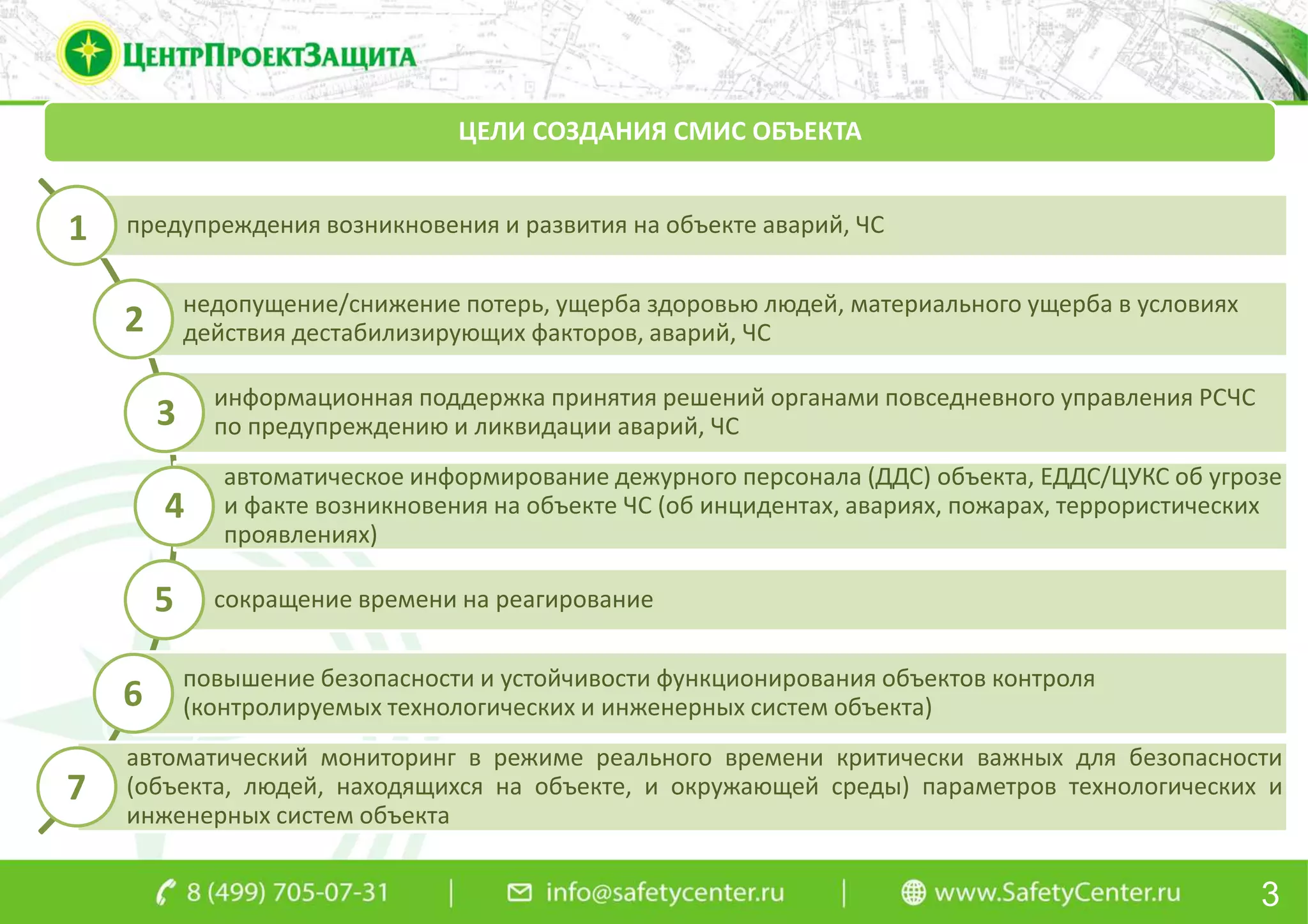 3
ЦЕЛИ СОЗДАНИЯ СМИС ОБЪЕКТА
предупреждения возникновения и развития на объекте аварий, ЧС
недопущение/снижение потерь, ущерба здоровью людей, материального ущерба в условиях
действия дестабилизирующих факторов, аварий, ЧС
информационная поддержка принятия решений органами повседневного управления РСЧС
по предупреждению и ликвидации аварий, ЧС
автоматическое информирование дежурного персонала (ДДС) объекта, ЕДДС/ЦУКС об угрозе
и факте возникновения на объекте ЧС (об инцидентах, авариях, пожарах, террористических
проявлениях)
сокращение времени на реагирование
повышение безопасности и устойчивости функционирования объектов контроля
(контролируемых технологических и инженерных систем объекта)
автоматический мониторинг в режиме реального времени критически важных для безопасности
(объекта, людей, находящихся на объекте, и окружающей среды) параметров технологических и
инженерных систем объекта
1
2
3
4
5
6
7
 