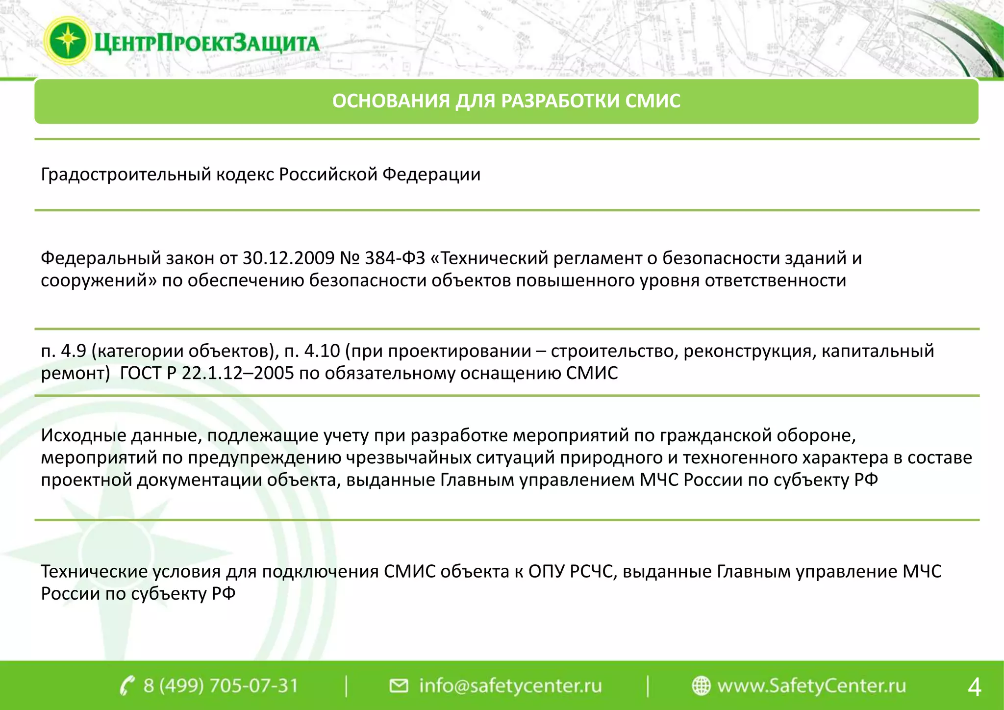 4
ОСНОВАНИЯ ДЛЯ РАЗРАБОТКИ СМИС
Градостроительный кодекс Российской Федерации
Федеральный закон от 30.12.2009 № 384-ФЗ «Технический регламент о безопасности зданий и
сооружений» по обеспечению безопасности объектов повышенного уровня ответственности
п. 4.9 (категории объектов), п. 4.10 (при проектировании – строительство, реконструкция, капитальный
ремонт) ГОСТ Р 22.1.12–2005 по обязательному оснащению СМИС
Исходные данные, подлежащие учету при разработке мероприятий по гражданской обороне,
мероприятий по предупреждению чрезвычайных ситуаций природного и техногенного характера в составе
проектной документации объекта, выданные Главным управлением МЧС России по субъекту РФ
Технические условия для подключения СМИС объекта к ОПУ РСЧС, выданные Главным управление МЧС
России по субъекту РФ
 