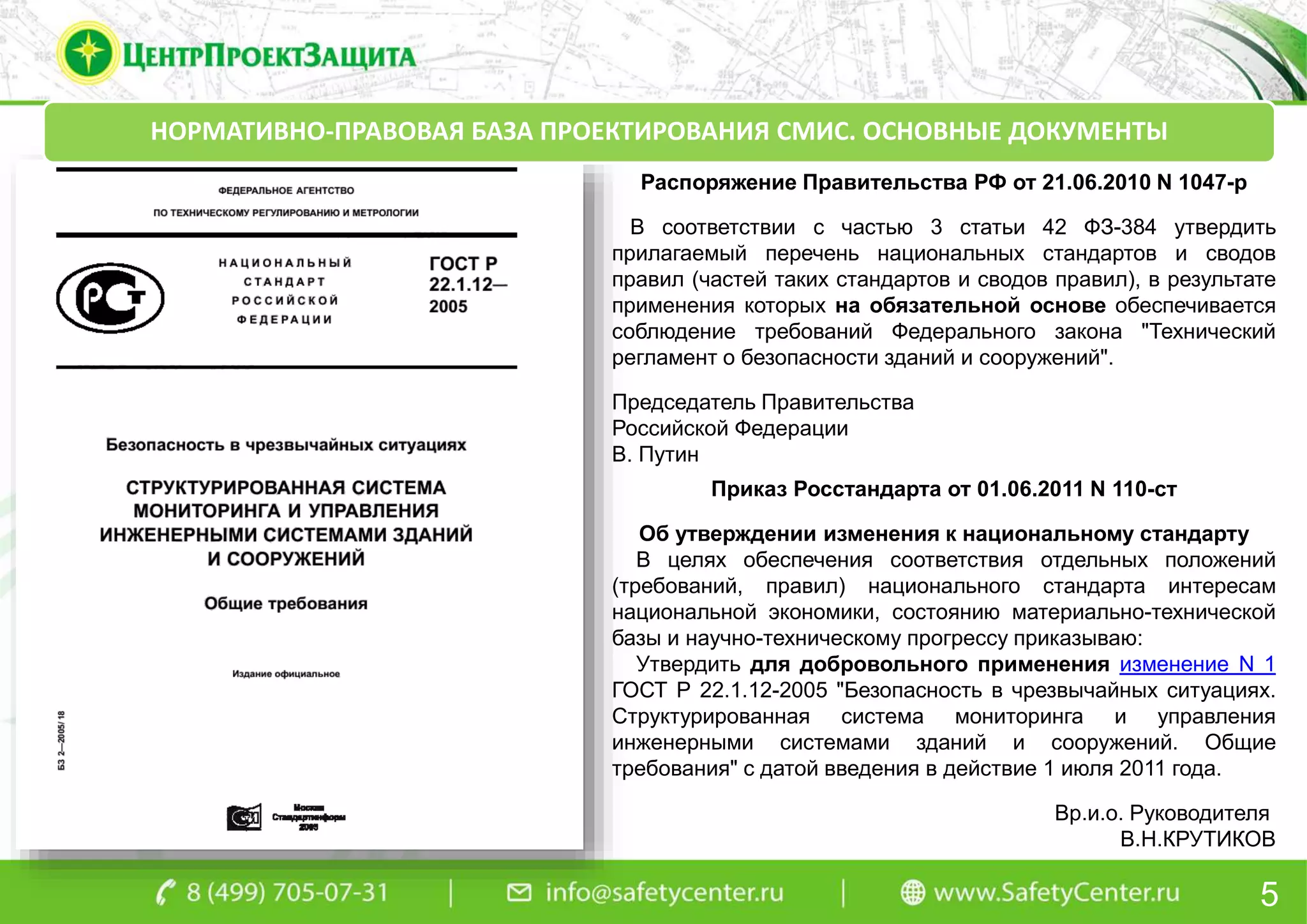 5
НОРМАТИВНО-ПРАВОВАЯ БАЗА ПРОЕКТИРОВАНИЯ СМИС. ОСНОВНЫЕ ДОКУМЕНТЫ
Приказ Росстандарта от 01.06.2011 N 110-ст
Об утверждении изменения к национальному стандарту
В целях обеспечения соответствия отдельных положений
(требований, правил) национального стандарта интересам
национальной экономики, состоянию материально-технической
базы и научно-техническому прогрессу приказываю:
Утвердить для добровольного применения изменение N 1
ГОСТ Р 22.1.12-2005 "Безопасность в чрезвычайных ситуациях.
Структурированная система мониторинга и управления
инженерными системами зданий и сооружений. Общие
требования" с датой введения в действие 1 июля 2011 года.
Вр.и.о. Руководителя
В.Н.КРУТИКОВ
Распоряжение Правительства РФ от 21.06.2010 N 1047-р
В соответствии с частью 3 статьи 42 ФЗ-384 утвердить
прилагаемый перечень национальных стандартов и сводов
правил (частей таких стандартов и сводов правил), в результате
применения которых на обязательной основе обеспечивается
соблюдение требований Федерального закона "Технический
регламент о безопасности зданий и сооружений".
Председатель Правительства
Российской Федерации
В. Путин
 