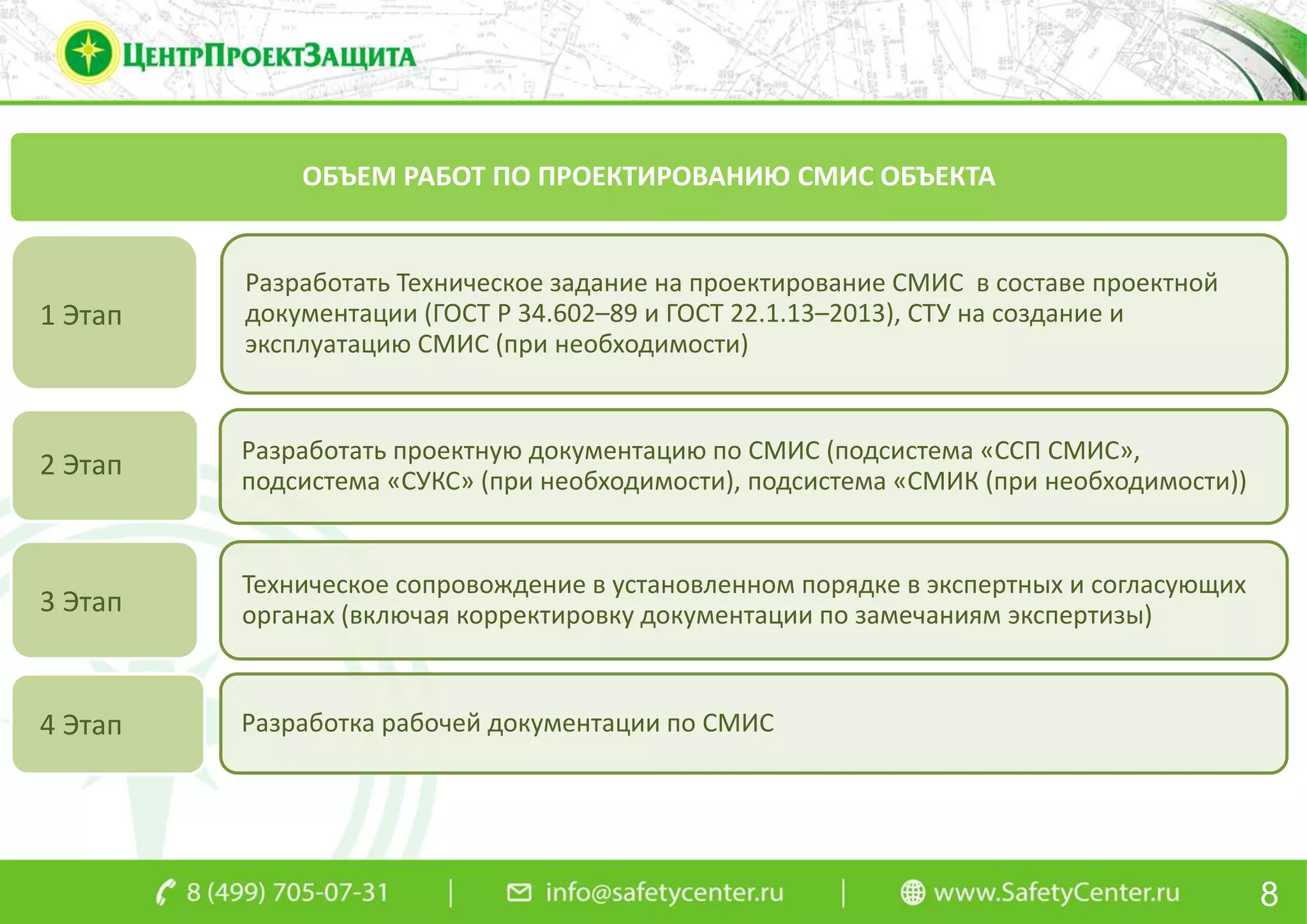 8
ОБЪЕМ РАБОТ ПО ПРОЕКТИРОВАНИЮ СМИС ОБЪЕКТА
Разработать Техническое задание на проектирование СМИС в составе проектной
документации (ГОСТ Р 34.602–89 и ГОСТ 22.1.13–2013), СТУ на создание и
эксплуатацию СМИС (при необходимости)
Разработать проектную документацию по СМИС (подсистема «ССП СМИС»,
подсистема «СУКС» (при необходимости), подсистема «СМИК (при необходимости))
Техническое сопровождение в установленном порядке в экспертных и согласующих
органах (включая корректировку документации по замечаниям экспертизы)
Разработка рабочей документации по СМИС
1 Этап
4 Этап
2 Этап
3 Этап
 