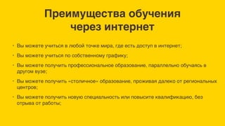 Преимущества обучения
через интернет
• Вы можете учиться в любой точке мира, где есть доступ в интернет;
• Вы можете учиться по собственному графику;
• Вы можете получить профессиональное образование, параллельно обучаясь в
другом вузе;
• Вы можете получить «столичное» образование, проживая далеко от региональных
центров;
• Вы можете получить новую специальность или повысите квалификацию, без
отрыва от работы;
 