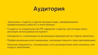 Аудитория
• Школьники, студенты и другие молодые люди, намеревающиеся
профессионально работать в event бизнесе;
• Студенты по специальностям PR, маркетинг и другим, для которых event -
регулярно используемый инструмент;
• Специалисты, отвечающие за организацию мероприятий на стороне заказчика;
• Профессиональные event менеджеры, желающие повысить свою квалификацию;
• Опытные специалисты, планирующие стать руководителем event компании, или
открыть свой бизнес;
 