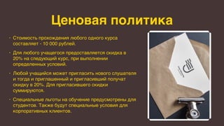 Ценовая политика
• Стоимость прохождения любого одного курса
составляет - 10 000 рублей.
• Для любого учащегося предоставляется скидка в
20% на следующий курс, при выполнении
определенных условий.
• Любой учащийся может пригласить нового слушателя
и тогда и приглашенный и пригласивший получат
скидку в 20%. Для пригласившего скидки
суммируются.
• Специальные льготы на обучение предусмотрены для
студентов. Также будут специальные условия для
корпоративных клиентов.
 