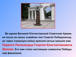 Во время Великой Отечественной Советская Армия,
не несла на своих знамёнах лик Георгия Победоносца,
но через страшную войну красной нитью прошло имя
Первого Полководца Георгия Константиновича
Жукова. Его имя стало настоящим символом Победы
над фашизмом.
 
