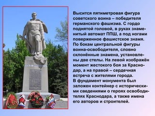 Высится пятиметровая фигура
советского воина – победителя
германского фашизма. С гордо
поднятой головой, в руках знаме-
нитый автомат ППШ, а под ногами
поверженное фашистское знамя.
По бокам центральной фигуры
воина-освободителя, словно
склонённые знамена, установле-
ны две стелы. На левой изображён
момент жестокого боя за Красно-
дар, а на правой – сердечная
встреча с жителями города.
В фундамент монумента был
заложен контейнер с исторически-
ми сведениями о героях освободи-
телях Краснодара, а также имена
его авторов и строителей.
 
