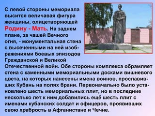 С левой стороны мемориала
высится величавая фигура
женщины, олицетворяющей
Родину - Мать. На заднем
плане, за чашей Вечного
огня, - монументальная стена
с высеченными на ней изоб-
ражениями боевых эпизодов
Гражданской и Великой
Отечественной войн. Обе стороны комплекса обрамляет
стена с каменными мемориальными досками вишневого
цвета, на которых нанесены имена воинов, прославив-
ших Кубань на полях брани. Первоначально было уста-
новлено шесть мемориальных плит, но в последние
несколько лет к ним добавились ещё шесть плит с
именами кубанских солдат и офицеров, проявивших
свою храбрость в Афганистане и Чечне.
 
