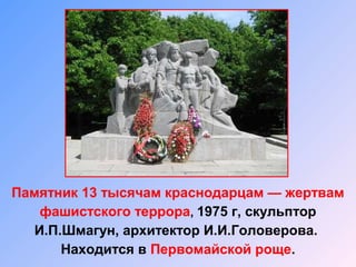 Памятник 13 тысячам краснодарцам — жертвам
фашистского террора, 1975 г, скульптор
И.П.Шмагун, архитектор И.И.Головерова.
Находится в Первомайской роще.
 