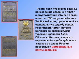 Фактически Кубанское казачье
войско было создано в 1860 г,
а двухсотлетний юбилей празд-
новал в 1896 году старейший в
Хопёрский полк, призванный на
официальную службу в ряды
Российской Армии Петром
Великим во время штурма
турецкой крепости Азов.
Об этих событиях, а также о
героической службе кубанских
казаков во славу России
повествуют мемориальные
плиты обелиска.
 