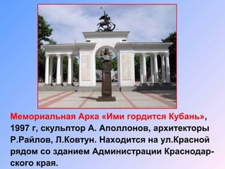 Мемориальная Арка «Ими гордится Кубань»,
1997 г, скульптор А. Аполлонов, архитекторы
Р.Райлов, Л.Ковтун. Находится на ул.Красной
рядом со зданием Администрации Краснодар-
ского края.
 