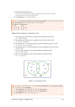 i. Ο δειγµατικός χώρος είναι ο
Ω = {(1, 1), (1, 2), (1, 3), (1, 4), (2, 1), (2, 2), (2, 3), (2, 4), (3, 1), (3, 2),
(3, 3), (3, 4), (4, 1), (4, 2), (4, 3), (4, 4)}
ii. Το ενδεχόµενο A = {(2, 2), (4, 4)}
Θέµα 1.3 Σ΄ ένα πείραµα τύχης δίνεται ο δειγµατικός χώρος Ω = {1, 2, 3, 4, 5, 6, 7, 8, 9, 10}
και τα ενδεχόµενα A = {1, 3, 5, 7, 8}, B = {2, 4, 6, 8} .
Να ϐρείτε τα ενδεχόµενα:
i. Α΄ ii. Β΄
iii. A ∪ B iv. A ∩ B
v. A − B vi. B − A
Λύση 1.3 Κατασκευάζουµε το διάγραµµα Venn
i. Τα στοιχεία του Α΄ είναι όλα τα στοιχεία του Ω που δεν είναι στο Α.
A = {2, 4, 6, 9, 10}
ii. Τα στοιχεία του Β΄ είναι όλα τα στοιχεία του Ω που δεν είναι στο Β.
B = {1, 3, 5, 7, 9, 10}
iii. Τα στοιχεία του A ∪ B είναι στοιχεία του Ω που ανήκουν στο Α ή του Β.
A ∪ B = {1, 2, 3, 4, 5, 6, 7, 8}
iv. Τα στοιχεία του A ∩ B είναι στοιχεία του Ω που ανήκουν στο Α και του Β.
A ∩ B = {8}
v. Το Α - Β έχει στοιχεία του Α τα οποία όµως δεν ανήκουν στο Β
A − B = {1, 3, 5, 7}
vi. Το Β - Α έχει στοιχεία του Β τα οποία όµως δεν ανήκουν στο Α
B − A = {2, 4, 6}
Σχήµα 1.2: ∆ιάγραµµα Venn
Θέµα 1.4 Αν A = {2, 3, 5}, B = {1, 3, 5, 6} δύο ενδεχόµενα του δειγµατικού χώρου
Ω = {1, 2, 3, 4, 5, 6} να ϐρεθούν:
i. Τα ενδεχόµενα (A ∪ B) και A ∩ B . Τι παρατηρείτε;
ii. Τα ενδεχόµενα (A ∩ B) και A ∪ B . Τι παρατηρείτε;
iii. Να δείξετε ότι (A − B) ∪ (A ∩ B) = A.
Αποστόλου Γεώργιος - Μαθηµατικός 10
 