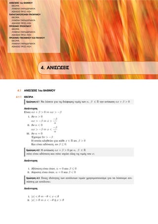 ΑΝΙΣΩΣΕΙΣ 1ου ΒΑΘΜΟΥ
ΘΕΩΡΙΑ
ΛΥΜΕΝΑ ΠΑΡΑ∆ΕΙΓΜΑΤΑ
ΑΣΚΗΣΕΙΣ ΠΡΟΣ ΛΥΣΗ
ΠΑΡΑΓΟΝΤΟΠΟΙΗΣΗ ΤΡΙΩΝΥΜΟΥ
ΘΕΩΡΙΑ
ΛΥΜΕΝΑ ΠΑΡΑ∆ΕΙΓΜΑΤΑ
ΑΣΚΗΣΕΙΣ ΠΡΟΣ ΛΥΣΗ
ΠΡΟΣΗΜΟ ΤΡΙΩΝΥΜΟΥ
ΘΕΩΡΙΑ
ΛΥΜΕΝΑ ΠΑΡΑ∆ΕΙΓΜΑΤΑ
ΑΣΚΗΣΕΙΣ ΠΡΟΣ ΛΥΣΗ
ΠΡΟΣΗΜΟ ΓΙΝΟΜΕΝΟΥ ΚΑΙ ΠΗΛΙΚΟΥ
ΘΕΩΡΙΑ
ΛΥΜΕΝΑ ΠΑΡΑ∆ΕΙΓΜΑΤΑ
ΑΣΚΗΣΕΙΣ ΠΡΟΣ ΛΥΣΗ
4. ΑΝΙΣΩΣΕΙΣ
4.1 ΑΝΙΣΩΣΕΙΣ 1ου ΒΑΘΜΟΥ
4.1.1 ΘΕΩΡΙΑ
Ερώτηση 4.1 Να λύσετε για τις διάφορες τιµές των α, β ∈ R την ανίσωση αx + β > 0
Απάντηση
Είναι αx + β > 0 ⇔ αx > −β
i. Αν α > 0
αx > −β ⇔ x >
−β
α
ii. Αν α < 0
αx > −β ⇔ x <
−β
α
iii. Αν α = 0
΄Εχουµε 0x > −β
Η οποία αληθεύει για κάθε x ∈ R αν, β > 0
Και είναι αδύνατη, αν β ≤ 0.
Ερώτηση 4.2 Η ανίσωση αx + β > 0 µε α, β ∈ R
πότε είναι αδύνατη και πότε ισχύει όλες τις τιµές του x;
Απάντηση
i. Αδύνατη είναι όταν, α = 0 και β ≤ 0
ii. Αόριστη είναι όταν, α = 0 και β < 0
Ερώτηση 4.3 Ποιες ιδιότητες των απόλυτων τιµών χρησιµοποιούµε για να λύσουµε ανι-
σώσεις µε απόλυτα;
Απάντηση
i. |x| < θ ⇔ −θ < x < θ
ii. |x| > θ ⇔ x < −θ ή x > θ
 