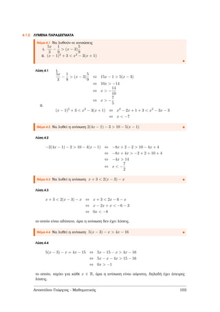 4.1.2 ΛΥΜΕΝΑ ΠΑΡΑ∆ΕΙΓΜΑΤΑ
Θέµα 4.1 Να λυθούν οι ανισώσεις
i.
5x
3
−
1
9
> (x − 3)
5
9
ii. (x − 1)2 + 3 < x2 − 3(x + 1)
Λύση 4.1 i.
5x
3
−
1
9
> (x − 3)
5
9
⇔ 15x − 1 > 5(x − 3)
⇔ 10x > −14
⇔ x > −
14
10
⇔ x > −
7
5
ii.
(x − 1)2
+ 3 < x2
− 3(x + 1) ⇔ x2
− 2x + 1 + 3 < x2
− 3x − 3
⇔ x < −7
Θέµα 4.2 Να λυθεί η ανίσωση 2(4x − 1) − 3 > 10 − 5(x − 1)
Λύση 4.2
−2(4x − 1) − 2 > 10 − 4(x − 1) ⇔ −8x + 2 − 2 > 10 − 4x + 4
⇔ −8x + 4x > −2 + 2 + 10 + 4
⇔ −4x > 14
⇔ x < −
7
2
Θέµα 4.3 Να λυθεί η ανίσωση x + 3 < 2(x − 3) − x
Λύση 4.3
x + 3 < 2(x − 3) − x ⇔ x + 3 < 2x − 6 − x
⇔ x − 2x + x < −6 − 3
⇔ 0x < −8
το οποίο είναι αδύνατο, άρα η ανίσωση δεν έχει λύσεις.
Θέµα 4.4 Να λυθεί η ανίσωση 5(x − 3) − x > 4x − 16
Λύση 4.4
5(x − 3) − x = 4x − 15 ⇔ 5x − 15 − x > 4x − 16
⇔ 5x − x − 4x > 15 − 16
⇔ 0x > −1
το οποίο, ισχύει για κάθε x ∈ R, άρα η ανίσωση είναι αόριστη, δηλαδή έχει άπειρες
λύσεις.
Αποστόλου Γεώργιος - Μαθηµατικός 103
 