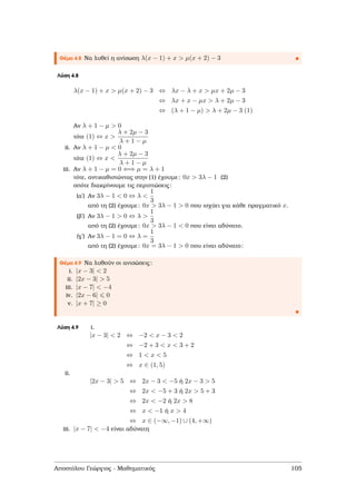 Θέµα 4.8 Να λυθεί η ανίσωση λ(x − 1) + x > µ(x + 2) − 3
Λύση 4.8
λ(x − 1) + x > µ(x + 2) − 3 ⇔ λx − λ + x > µx + 2µ − 3
⇔ λx + x − µx > λ + 2µ − 3
⇔ (λ + 1 − µ) > λ + 2µ − 3 (1)
Αν λ + 1 − µ > 0
τότε (1) ⇔ x >
λ + 2µ − 3
λ + 1 − µ
i.ii. Αν λ + 1 − µ < 0
τότε (1) ⇔ x <
λ + 2µ − 3
λ + 1 − µ
iii. Αν λ + 1 − µ = 0 ⇐⇒ µ = λ + 1
τότε, αντικαθιστώντας στην (1) έχουµε: 0x > 3λ − 1 (2)
οπότε διακρίνουµε τις περιπτώσεις:
(αʹ) Αν 3λ − 1 < 0 ⇔ λ <
1
3
από τη (2) έχουµε: 0x > 3λ − 1 > 0 που ισχύει για κάθε πραγµατικό x.
(ϐʹ) Αν 3λ − 1 > 0 ⇔ λ >
1
3
από τη (2) έχουµε: 0x > 3λ − 1 < 0 που είναι αδύνατο.
(γʹ) Αν 3λ − 1 = 0 ⇔ λ =
1
3
από τη (2) έχουµε: 0x = 3λ − 1 > 0 που είναι αδύνατο:
Θέµα 4.9 Να λυθούν οι ανισώσεις:
i. |x − 3| < 2
ii. |2x − 3| > 5
iii. |x − 7| < −4
iv. |2x − 6| 0
v. |x + 7| ≥ 0
Λύση 4.9 i.
|x − 3| < 2 ⇔ −2 < x − 3 < 2
⇔ −2 + 3 < x < 3 + 2
⇔ 1 < x < 5
⇔ x ∈ (1, 5)
ii.
|2x − 3| > 5 ⇔ 2x − 3 < −5 ή 2x − 3 > 5
⇔ 2x < −5 + 3 ή 2x > 5 + 3
⇔ 2x < −2 ή 2x > 8
⇔ x < −1 ή x > 4
⇔ x ∈ (−∞, −1) ∪ (4, +∞)
iii. |x − 7| < −4 είναι αδύνατη
Αποστόλου Γεώργιος - Μαθηµατικός 105
 