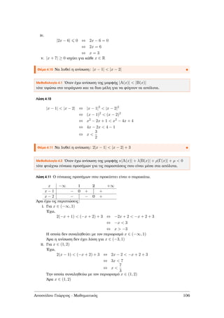 iv.
|2x − 6| 0 ⇔ 2x − 6 = 0
⇔ 2x = 6
⇔ x = 3
v. |x + 7| ≥ 0 ισχύει για κάθε x ∈ R
Θέµα 4.10 Να λυθεί η ανίσωση: |x − 1| < |x − 2|
Μεθοδολογία 4.1 ΄Οταν έχω ανίσωση της µορφής |A(x)| < |B(x)|
τότε υψώνω στο τετράγωνο και τα δυο µέλη για να ϕύγουν τα απόλυτα.
Λύση 4.10
|x − 1| < |x − 2| ⇔ |x − 1|2
< |x − 2|2
⇔ (x − 1)2
< (x − 2)2
⇔ x2
− 2x + 1 < x2
− 4x + 4
⇔ 4x − 2x < 4 − 1
⇔ x <
3
2
Θέµα 4.11 Να λυθεί η ανίσωση: 2|x − 1| < |x − 2| + 3
Μεθοδολογία 4.2 ΄Οταν έχω ανίσωση της µορφής κ|A(x)| + λ|B(x)| + ρ|Γ(x)| + µ < 0
τότε ϕτιάχνω πίνακα προσήµων για τις παραστάσεις που είναι µέσα στα απόλυτα.
Λύση 4.11 Ο πίνακας προσήµων που προκύπτει είναι ο παρακάτω.
x −∞ 1 2 +∞
x − 1 − 0 + +
x − 2 − − 0 +
΄Αρα έχω τις περιπτώσεις:
i. Για x ∈ (−∞, 1)
΄Εχω,
2(−x + 1) < (−x + 2) + 3 ⇔ −2x + 2 < −x + 2 + 3
⇔ −x < 3
⇔ x > −3
Η οποία δεν συναληθεύει µε τον περιορισµό x ∈ (−∞, 1)
΄Αρα η ανίσωση δεν έχει λύση για x ∈ (−3, 1)
ii. Για x ∈ (1, 2)
΄Εχω,
2(x − 1) < (−x + 2) + 3 ⇔ 2x − 2 < −x + 2 + 3
⇔ 3x < 7
⇔ x <
7
3
Την οποία συναληθεύω µε τον περιορισµό x ∈ (1, 2)
΄Αρα x ∈ (1, 2)
Αποστόλου Γεώργιος - Μαθηµατικός 106
 