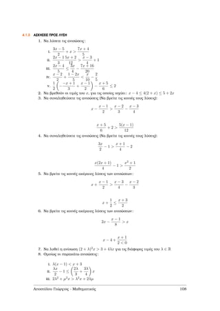 4.1.3 ΑΣΚΗΣΕΙΣ ΠΡΟΣ ΛΥΣΗ
1. Να λύσετε τις ανισώσεις:
i.
3x − 5
2
+ x >
7x + 4
5
ii.
2x − 1
3
5x + 2
12
>
x − 3
4
+ 1
iii.
2x − 4
5
≤
3x
4
−
7x + 16
20
iv.
x − 2
2
+
1 − 2x
5
<
x
10
−
2
5
v.
1
2
−
−x + 1
3
+
x − 1
2
−
x + 5
6
≤ 2
2. Να ϐρεθούν οι τιµές του x, για τις οποίες ισχύει: x − 4 ≤ 4(2 + x) ≤ 5 + 2x
3. Να συναληθεύσετε τις ανισώσεις (Να ϐρείτε τις κοινές τους λύσεις):
x −
x − 1
2
>
x − 2
3
−
x − 3
4
x + 5
6
+ 2 >
5(x − 1)
12
4. Να συναληθεύσετε τις ανισώσεις (Να ϐρείτε τις κοινές τους λύσεις):
3x
2
− 1 >
x + 1
4
− 2
x(2x + 1)
4
− 1 >
x2 + 1
2
5. Να ϐρείτε τις κοινές ακέραιες λύσεις των ανισώσεων:
x +
x − 1
2
>
x − 3
4
−
x − 2
3
x +
1
2
≤
x + 3
2
6. Να ϐρείτε τις κοινές ακέραιες λύσεις των ανισώσεων:
2x −
x − 1
8
> x
x − 4 +
x + 1
2 < 0
7. Να λυθεί η ανίσωση (2 + λ)2x > 3 + 4λx για τις διάφορες τιµές του λ ∈ R
8. Οµοίως οι παρακάτω ανισώσεις:
i. λ(x − 1) < x + 3
ii.
λx
2
− 1 ≤
2λ
3
+
3λ
4
x
iii. 2λ2 + µ2x > λ2x + 2λµ
Αποστόλου Γεώργιος - Μαθηµατικός 108
 