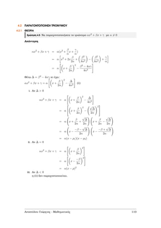 4.2 ΠΑΡΑΓΟΝΤΟΠΟΙΗΣΗ ΤΡΙΩΝΥΜΟΥ
4.2.1 ΘΕΩΡΙΑ
Ερώτηση 4.5 Να παραγοντοποιήσετε το τριώνυµο αx2 + βx + γ µε α = 0
Απάντηση
αx2
+ βx + γ = α(x2
+
β
α
x +
γ
α
)
= α x2
+ 2x
β
2α
+
β2
4α2
−
β2
4α2
+
γ
α
= α x +
β
2α
2
−
β2 − 4αγ
4α2
Θέτω ∆ = β2 − 4αγ κι έχω:
αx2 + βx + γ = α x +
β
2α
2
−
∆
4α2
(1)
i. Αν ∆ > 0
αx2
+ βx + γ = α x +
β
2α
2
−
∆
4α2
= α

 x +
β
2α
2
−
√
∆
2α
2


= α x +
β
2α
+
√
∆
2α
x +
β
2α
−
√
∆
2α
= α x −
−β −
√
∆
2α
x −
−β +
√
∆
2α
= α(x − ρ1)(x − ρ2)
ii. Αν ∆ = 0
αx2
+ βx + γ = α x +
β
2α
2
= α x −
−β
2α
2
= α(x − ρ)2
iii. Αν ∆ < 0
η (1) δεν παραγοντοποιείται.
Αποστόλου Γεώργιος - Μαθηµατικός 110
 