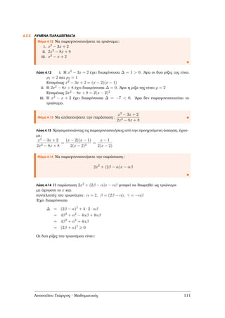 4.2.2 ΛΥΜΕΝΑ ΠΑΡΑ∆ΕΙΓΜΑΤΑ
Θέµα 4.12 Να παραγοντοποιήσετε τα τριώνυµα:
i. x2 − 3x + 2
ii. 2x2 − 8x + 8
iii. x2 − x + 2
Λύση 4.12 i. Η x2 − 3x + 2 έχει διακρίνουσα ∆ = 1 > 0. ΄Αρα οι δυο ϱίζες της είναι
ρ1 = 2 και ρ2 = 1
Εποµένως x2 − 3x + 2 = (x − 2)(x − 1)
ii. Η 2x2 − 8x + 8 έχει διακρίνουσα ∆ = 0. ΄Αρα η ϱίζα της είναι ρ = 2
Εποµένως 2x2 − 8x + 8 = 2(x − 2)2
iii. Η x2 − x + 2 έχει διακρίνουσα ∆ = −7 < 0. ΄Αρα δεν παραγοντοποιείται το
τριώνυµο.
Θέµα 4.13 Να απλοποιήσετε την παράσταση:
x2 − 3x + 2
2x2 − 8x + 8
Λύση 4.13 Χρησιµοποιώντας τις παραγοντοποιήσεις από την προηγούµενη άσκηση, έχου-
µε:
x2 − 3x + 2
2x2 − 8x + 8
=
(x − 2)(x − 1)
2(x − 2)2
=
x − 1
2(x − 2)
Θέµα 4.14 Να παραγοντοποιήσετε την παράσταση:
2x2
+ (2β − α)x − αβ
Λύση 4.14 Η παράσταση 2x2 + (2β − α)x − αβ µπορεί να ϑεωρηθεί ως τριώνυµο
µε άγνωστο το x και
συντελεστές του τριωνύµου: α = 2, β = (2β − α), γ = −αβ
΄Εχει διακρίνουσα
∆ = (2β − α)2
+ 4 · 2 · αβ
= 4β2
+ α2
− 4αβ + 8αβ
= 4β2
+ α2
+ 4αβ
= (2β + α)2
0
Οι δυο ϱίζες του τριωνύµου είναι:
Αποστόλου Γεώργιος - Μαθηµατικός 111
 