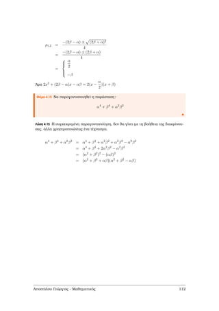 ρ1,2 =
−(2β − α) ± (2β + α)2
4
=
−(2β − α) ± (2β + α)
4
=



α
2
−β
΄Αρα 2x2 + (2β − α)x − αβ = 2(x −
α
2
)(x + β)
Θέµα 4.15 Να παραγοντοποιηθεί η παράσταση:
α4
+ β4
+ α2
β2
Λύση 4.15 Η συγκεκριµένη παραγοντοποίηση, δεν ϑα γίνει µε τη ϐοήθεια της διακρίνου-
σας, άλλα χρησιµοποιώντας ένα τέχνασµα.
α4
+ β4
+ α2
β2
= α4
+ β4
+ α2
β2
+ α2
β2
− α2
β2
= α4
+ β4
+ 2α2
β2
− α2
β2
= (α2
+ β2
)2
− (αβ)2
= (α2
+ β2
+ αβ)(α2
+ β2
− αβ)
Αποστόλου Γεώργιος - Μαθηµατικός 112
 