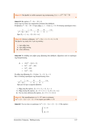 Θέµα 4.19 Να ϐρεθεί το πεδίο ορισµού της συνάρτησης f(x) =
√
x2 − 6x − 16
Λύση 4.19 Θα πρέπει x2 − 6x − 16 ≥ 0,
όποτε έχω να λύσω την παραπάνω ανίσωση 2ου ϐαθµού.
Η εξίσωση x2 − 6x − 16 = 0 έχει ϱίζες x1 = −2 και x2 = 6. Ο πίνακας προσήµων είναι:
x −∞ -2 6 +∞
x2 − 6x − 16 + 0 − 0 +
΄Αρα Df = (−∞, −2) ∪ (6, +∞)
Θέµα 4.20 ∆ίνεται η εξίσωση: λx2 + 3λx + λ + 5 = 0, λ ∈ R.
Να ϐρείτε τις τιµές του λ για τις οποίες :
i. έχει ϱίζες ίσες
ii. έχει ϱίζες άνισες
iii. είναι αδύνατη
Λύση 4.20 Το πλήθος των ϱιζών µιας εξίσωσης 2ου ϐαθµού, εξαρτάται από το πρόσηµο
της διακρίνουσας.
∆ = (3λ)2
− 4λ(λ + 5)
= 9λ2
− 4λ2
− 20λ
= 5λ2
− 20λ
= 5(λ2
− 4λ)
Οι ϱίζες της εξίσωσης ∆ = 0 είναι: λ1 = 0, λ2 = 4.
Και ο πινάκας προσήµων της διακρίνουσας είναι:
x −∞ 0 4 +∞
λ2 − 4λ + 0 − 0 +
΄Αρα για να έχει η αρχική εξίσωση:
i. Ρίζες ίσες ϑα πρέπει, ∆ = 0 ⇒ λ1 = 0, λ2 = 4
ii. Ρίζες άνισες ϑα πρέπει, ∆ > 0 ⇒ λ ∈ (−∞, 0) ∪ (4, +∞)
iii. Για να είναι αδύνατη ϑα πρέπει, ∆ < 0 ⇒ λ ∈ (0, 4)
Θέµα 4.21 Να προσδιορίσετε το λ ∈ R∗ ώστε η ανίσωση:
λx2 + (λ − 1)x + (λ − 1) < 0 να ισχύει για κάθε x ∈ R
Λύση 4.21 Για να είναι το τριώνυµο λx2 + (λ − 1)x + (λ − 1) < 0 ϑα πρέπει:



λ < 0
∆ < 0
Αποστόλου Γεώργιος - Μαθηµατικός 117
 