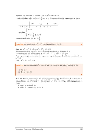 Λύνουµε την ανίσωση ∆ < 0 ⇔ ... ⇔ −3λ2 + 2λ + 1 < 0
Η τελευταία έχει ϱίζες τα λ1 = −
1
3
και λ2 = 1, όποτε ο πίνακας προσήµων της είναι:
x −∞ −
1
3
1 +∞
x2 + 3x − 4 − 0 + 0 −
΄Αρα έχω



λ < 0
λ < −
1
3
ή λ > 1
που συναληθεύουν για λ < −
1
3
Θέµα 4.22 Να δειχθεί ότι: α2 + β2 αβ για κάθε α, β ∈ R
Λύση 4.22 α2 + β2 αβ ⇔ α2 + β2 − αβ 0
Θεωρούµε το 1ο µέλος α2 − αβ + β2 ως ένα τριώνυµο µε άγνωστο το α
Η διακρίνουσα του οποίου είναι ∆ = (−β)2 − 4 · 1 · β2 = −3β2 ≤ 0
΄Αρα σύµφωνα µε τον πίνακα προσήµων ενός τριωνύµου µε ∆ ≤ 0 και συντελεστή του
α2 > 0
είναι: α2 − αβ + β2 ≥ 0
Θέµα 4.23 Αν το τριώνυµο 2x2 + γx + δ δεν έχει πραγµατικές ϱίζες, να δείξετε ότι:
i. δ > 0
ii. 2 + γ + δ > 0
Λύση 4.23 Επειδή το τριώνυµο δεν έχει πραγµατικές ϱίζες, ϑα πρέπει η ∆ < 0 και αφού
ο συντελεστής του x2 είναι 2 > 0 Θα έχουµε: 2x2 + γx + δ > 0 για κάθε πραγµατικό x.
΄Αρα:
i. Για x = 0 είναι δ > 0
ii. Για x = 1 είναι 2 + γ + δ > 0
Αποστόλου Γεώργιος - Μαθηµατικός 118
 