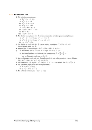 4.3.3 ΑΣΚΗΣΕΙΣ ΠΡΟΣ ΛΥΣΗ
1. Να λυθούν οι ανισώσεις:
i. 2x2 − 3x − 2 0
ii. x2 − 4x > −4
iii. x2 − 4x + 4 < 0
iv. x2 + 4x > −10
v. −x2 − 4x + 3 > 0
vi. −2x2 + 10x − 12 > 0
vii. 3x2 < 27x
viii. −4x2 + 16 < 0
2. Να ϐρείτε τις τιµές του x ∈ R ώστε οι παρακάτω ανισώσεις να συναληθεύουν:
i. x2 − 4x − 5 < 0 και x2 − x − 6 > 0
ii. x2 + 3x + 5 < 0 και x2 − 5x + 6 > 0
iii. −x < 2x2 < 8x
3. Να ϐρείτε τις τιµές του λ ∈ R για τις οποίες η ανίσωση x2 + 3λx + λ > 0
αληθεύει για κάθε x ∈ R.
4. Οµοίως για τη ανίσωση (λ + 2)x2 − 2λx + 3λ < 0. λ = −2
5. i. Να δείξετε ότι, α2 − αβ + β2 > 0 για όλα τα α, β ∈ R∗
ii. Να προσδιορίσετε το πρόσηµο της παράστασης A =
α
β
+
β
α
− 1
για τις διάφορες τιµές των α, β = 0.
6. Για τις διάφορες τιµές του λ ∈ R να εξεταστεί, αν έχει ϱίζες και πόσες έχει, η εξίσωση:
(λ − 3)x2 − (λ + 2)x + 2λ + 1 = 0, λ = 3
7. Αν για κάθε x ∈ R ισχύει: 8x2 + κ(1 − x) > 7 − x, να δείξετε ότι: 3 <
√
κ < 5.
8. Να γραφούν χωρίς απόλυτα οι παραστάσεις:
i. A = |x2 − 5x + 6|
ii. B = | − x2 + 4x − 3|
9. Να λυθεί η ανίσωση |2x − 1| < |x + 2|
Αποστόλου Γεώργιος - Μαθηµατικός 119
 