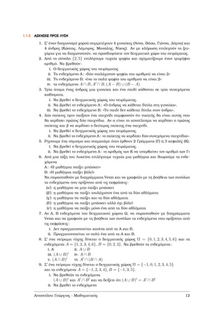 1.1.3 ΑΣΚΗΣΕΙΣ ΠΡΟΣ ΛΥΣΗ
1. Σ’ έναν διαγωνισµό χορού συµµετέχουν 4 γυναίκες (΄Αννα, Βάσω, Γιάννα, ∆όµνα) και
4 άνδρες (Κώστας, Λάµπρος, Μανώλης, Νίκος). Αν µε κλήρωση επιλεγούν τα Ϲευ-
γάρια για να διαγωνιστούν, να προσδιορίσετε τον δειγµατικό χώρο του πειράµατος.
2. Από το σύνολο {2, 5} επιλέγουµε τυχαία ψηφία και σχηµατίζουµε έναν τριψήφιο
αριθµό. Να ϐρεθούν:
i. Ο δειγµατικός χώρος του πειράµατος
ii. Το ενδεχόµενο Α : «δύο τουλάχιστον ψηφία του αριθµού να είναι 2»
iii. Το ενδεχόµενο Β: «ένα το πολύ ψηφίο του αριθµού να είναι 2»
iv. τα ενδεχόµενα A ∩ B, A ∩ B, (A − B) ∪ (B − A)
3. Τρία άτοµα ένας άνδρας µια γυναίκα και ένα παιδί κάθονται σε τρία συνεχόµενα
καθίσµατα.
i. Να ϐρεθεί ο δειγµατικός χώρος του πειράµατος.
ii. Να ϐρεθεί το ενδεχόµενο Α : «Ο άνδρας να κάθεται δίπλα στη γυναίκα».
iii. Να ϐρεθεί το ενδεχόµενο Β: «Το παιδί δεν κάθεται δίπλα στον άνδρα».
4. ∆ύο παίκτες πριν παίξουν ένα παιχνίδι συµφωνούν ότι νικητής ϑα είναι αυτός που
ϑα κερδίσει πρώτος δύο παιχνίδια. Αν α είναι το αποτέλεσµα να κερδίσει ο πρώτος
παίκτης και ϐ να κερδίσει ο δεύτερος παίκτης ένα παιχνίδι.
i. Να ϐρεθεί ο δειγµατικός χώρος του πειράµατος.
ii. Να ϐρεθεί το ενδεχόµενο Α : «ο παίκτης να κερδίσει δύο συνεχόµενα παιχνίδια».
5. Ρίχνουµε ένα νόµισµα και σταµατάµε όταν έρθουν 2 Γράµµατα (Γ) ή 3 κεφαλές (Κ).
i. Να ϐρεθεί ο δειγµατικός χώρος του πειράµατος.
ii. Να ϐρεθεί το ενδεχόµενο Α : «ο αριθµός των Κ να υπερβαίνει τον αριθµό των Γ»
6. Από µια τάξη του Λυκείου επιλέγουµε τυχαία µια µαθήτρια και ϑεωρούµε τα ενδε-
χόµενα
Α : «Η µαθήτρια παίζει µπάσκετ»
Β: «Η µαθήτρια παίζει ϐόλεϊ»
Να παρασταθούν µε διαγράµµατα Venn και να γραφούν µε τη ϐοήθεια των συνόλων
τα ενδεχόµενα που ορίζονται από τις εκφράσεις:
(αʹ) η µαθήτρια να µην παίζει µπάσκετ
(ϐʹ) η µαθήτρια να παίζει τουλάχιστον ένα από τα δύο αθλήµατα
(γʹ) η µαθήτρια να παίζει και τα δύο αθλήµατα
(δʹ) η µαθήτρια να παίζει µπάσκετ αλλά όχι ϐόλεϊ
(εʹ) η µαθήτρια να παίζει µόνο ένα από τα δύο αθλήµατα
7. Αν Α, Β ενδεχόµενα του δειγµατικού χώρου Ω, να παρασταθούν µε διαγράµµατα
Venn και να γραφούν µε τη ϐοήθεια των συνόλων τα ενδεχόµενα που ορίζονται από
τις εκφράσεις:
i. ∆εν πραγµατοποιείται κανένα από τα Α και Β.
ii. Πραγµατοποιείται το πολύ ένα από τα Α και Β.
8. Σ’ ένα πείραµα τύχης δίνεται ο δειγµατικός χώρος Ω = {0, 1, 2, 3, 4, 5, 6} και τα
ενδεχόµενα A = {1, 2, 3, 4, 6}, B = {0, 2, 3}. Να ϐρεθούν τα ενδεχόµενα:
i. Α΄ ii. A ∪ B
iii. (A ∪ B) iv. A ∩ B
v. (A ∩ B) vi. A ∩ (B ∩ A)
9. Σ’ ένα πείραµα τύχης δίνεται ο δειγµατικός χώρος Ω = {−1, 0, 1, 2, 3, 4, 5}
και τα ενδεχόµενα A = {−1, 2, 3, 4}, B = {−1, 3, 5}.
i. Να ϐρεθούν τα ενδεχόµενα
(A ∪ B) και A ∩ B και να δείξετε ότι (A ∪ B) = A ∩ B
ii. Να ϐρεθεί το ενδεχόµενο
Αποστόλου Γεώργιος - Μαθηµατικός 12
 
