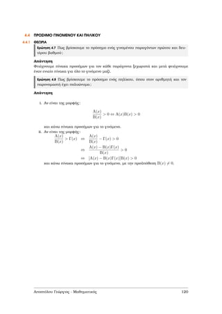 4.4 ΠΡΟΣΗΜΟ ΓΙΝΟΜΕΝΟΥ ΚΑΙ ΠΗΛΙΚΟΥ
4.4.1 ΘΕΩΡΙΑ
Ερώτηση 4.7 Πως ϐρίσκουµε το πρόσηµο ενός γινοµένου παραγόντων πρώτου και δευ-
τέρου ϐαθµού;
Απάντηση
Φτιάχνουµε πίνακα προσήµων για τον κάθε παράγοντα ξεχωριστά και µετά ϕτιάχνουµε
έναν ενιαίο πίνακα για όλο το γινόµενο µαζί.
Ερώτηση 4.8 Πως ϐρίσκουµε το πρόσηµο ενός πηλίκου, όπου στον αριθµητή και τον
παρονοµαστή έχει πολυώνυµα;
Απάντηση
i. Αν είναι της µορφής:
A(x)
B(x)
> 0 ⇔ A(x)B(x) > 0
και κάνω πίνακα προσήµων για το γινόµενο.
ii. Αν είναι της µορφής:
A(x)
B(x)
> Γ(x) ⇔
A(x)
B(x)
− Γ(x) > 0
⇔
A(x) − B(x)Γ(x)
B(x)
> 0
⇔ [A(x) − B(x)Γ(x)]B(x) > 0
και κάνω πίνακα προσήµων για το γινόµενο, µε την προϋπόθεση B(x) = 0.
Αποστόλου Γεώργιος - Μαθηµατικός 120
 