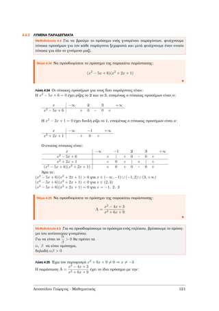 4.4.2 ΛΥΜΕΝΑ ΠΑΡΑ∆ΕΙΓΜΑΤΑ
Μεθοδολογία 4.4 Για να ϐρούµε το πρόσηµο ενός γινοµένου παραγόντων, ϕτιάχνουµε
πίνακα προσήµων για τον κάθε παράγοντα ξεχωριστά και µετά ϕτιάχνουµε έναν ενιαίο
πίνακα για όλο το γινόµενο µαζί.
Θέµα 4.24 Να προσδιορίσετε το πρόσηµο της παρακάτω παράστασης:
(x2
− 5x + 6)(x2
+ 2x + 1)
Λύση 4.24 Οι πίνακες προσήµων για τους δυο παράγοντες είναι:
Η x2 − 5x + 6 = 0 έχει ϱίζες το 2 και το 3, εποµένως ο πίνακας προσήµων είναι ο:
x −∞ 2 3 +∞
x2 − 5x + 6 + 0 − 0 +
Η x2 − 2x + 1 = 0 έχει διπλή ϱίζα το 1, εποµένως ο πίνακας προσήµων είναι ο:
x −∞ −1 +∞
x2 + 2x + 1 + 0 +
Ο ενιαίος πίνακας είναι:
x −∞ −1 2 3 +∞
x2 − 5x + 6 + | + 0 − 0 +
x2 + 2x + 1 + 0 + | + | +
(x2 − 5x + 6)(x2 + 2x + 1) + 0 + 0 − 0 +
΄Αρα το:
(x2 − 5x + 6)(x2 + 2x + 1) > 0 για x ∈ (−∞, −1) ∪ (−1, 2) ∪ (3, +∞)
(x2 − 5x + 6)(x2 + 2x + 1) < 0 για x ∈ (2, 3)
(x2 − 5x + 6)(x2 + 2x + 1) = 0 για x = −1, 2, 3
Θέµα 4.25 Να προσδιορίσετε το πρόσηµο της παρακάτω παράστασης:
A =
x2 − 4x + 3
x2 + 6x + 9
Μεθοδολογία 4.5 Για να προσδιορίσουµε το πρόσηµο ενός πηλίκου, ϐρίσκουµε το πρόση-
µο του αντίστοιχου γινοµένου.
Για να είναι το
α
β
> 0 ϑα πρέπει τα
α, β να είναι οµόσηµα,
δηλαδή αβ > 0
Λύση 4.25 ΄Εχω τον περιορισµό x2 + 6x + 9 = 0 ⇒ x = −3
Η παράσταση A =
x2 − 4x + 3
x2 + 6x + 9
έχει το ίδιο πρόσηµο µε την:
Αποστόλου Γεώργιος - Μαθηµατικός 121
 