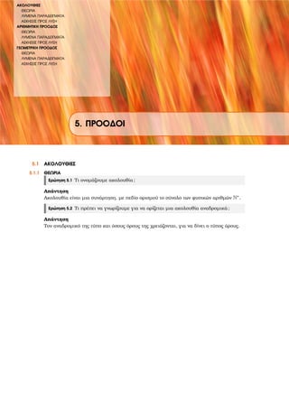 ΑΚΟΛΟΥΘΙΕΣ
ΘΕΩΡΙΑ
ΛΥΜΕΝΑ ΠΑΡΑ∆ΕΙΓΜΑΤΑ
ΑΣΚΗΣΕΙΣ ΠΡΟΣ ΛΥΣΗ
ΑΡΙΘΜΗΤΙΚΗ ΠΡΟΟ∆ΟΣ
ΘΕΩΡΙΑ
ΛΥΜΕΝΑ ΠΑΡΑ∆ΕΙΓΜΑΤΑ
ΑΣΚΗΣΕΙΣ ΠΡΟΣ ΛΥΣΗ
ΓΕΩΜΕΤΡΙΚΗ ΠΡΟΟ∆ΟΣ
ΘΕΩΡΙΑ
ΛΥΜΕΝΑ ΠΑΡΑ∆ΕΙΓΜΑΤΑ
ΑΣΚΗΣΕΙΣ ΠΡΟΣ ΛΥΣΗ
5. ΠΡΟΟ∆ΟΙ
5.1 ΑΚΟΛΟΥΘΙΕΣ
5.1.1 ΘΕΩΡΙΑ
Ερώτηση 5.1 Τι ονοµάζουµε ακολουθία;
Απάντηση
Ακολουθία είναι µια συνάρτηση, µε πεδίο ορισµού το σύνολο των ϕυσικών αριθµών N∗.
Ερώτηση 5.2 Τι πρέπει να γνωρίζουµε για να ορίζεται µια ακολουθία αναδροµικά;
Απάντηση
Τον αναδροµικό της τύπο και όσους όρους της χρειάζονται, για να δίνει ο τύπος όρους.
 