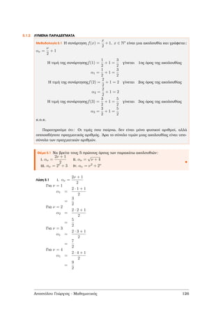 5.1.2 ΛΥΜΕΝΑ ΠΑΡΑ∆ΕΙΓΜΑΤΑ
Μεθοδολογία 5.1 Η συνάρτηση f(x) =
x
2
+ 1, x ∈ N∗ είναι µια ακολουθία και γράφεται:
αν =
ν
2
+ 1
Η τιµή της συνάρτησηςf(1) =
1
2
+ 1 =
3
2
γίνεται 1ος όρος της ακολουθίας
α1 =
1
2
+ 1 =
3
2
Η τιµή της συνάρτησηςf(2) =
2
2
+ 1 = 2 γίνεται 2ος όρος της ακολουθίας
α2 =
2
2
+ 1 = 2
Η τιµή της συνάρτησηςf(3) =
3
2
+ 1 =
5
2
γίνεται 3ος όρος της ακολουθίας
α3 =
3
2
+ 1 =
5
2
κ.ο.κ.
Παρατηρούµε ότι: Οι τιµές που παίρνω, δεν είναι µόνο ϕυσικοί αριθµοί, αλλά
οποιοσδήποτε πραγµατικός αριθµός. ΄Αρα το σύνολο τιµών µιας ακολουθίας είναι υπο-
σύνολο των πραγµατικών αριθµών.
Θέµα 5.1 Να ϐρείτε τους 5 πρώτους όρους των παρακάτω ακολουθιών:
i. αν =
2ν + 1
2
ii. αν =
√
ν + 4
iii. αν = 2ν + 3 iv. αν = ν2 + 2ν
Λύση 5.1 i. αν =
2ν + 1
2
Για ν = 1
α1 =
2 · 1 + 1
2
=
3
2
Για ν = 2
α2 =
2 · 2 + 1
2
=
5
2
Για ν = 3
α1 =
2 · 3 + 1
2
=
7
2
Για ν = 4
α1 =
2 · 4 + 1
2
=
9
2
Αποστόλου Γεώργιος - Μαθηµατικός 126
 