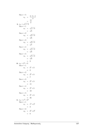 Για ν = 5
α1 =
2 · 5 + 1
2
=
11
2
ii. αν =
√
ν + 4
Για ν = 1
α1 =
√
1 + 4
=
√
5
Για ν = 2
α2 =
√
2 + 4
=
√
6
Για ν = 3
α3 =
√
3 + 4
=
√
7
Για ν = 4
α4 =
√
4 + 4
=
√
8
Για ν = 5
α5 =
√
5 + 4
=
√
9
= 3
iii. αν = 2ν + 3
Για ν = 1
α1 = 21
+ 3
= 2
Για ν = 2
α2 = 22
+ 3
= 7
Για ν = 3
α3 = 23
+ 3
= 11
Για ν = 4
α4 = 24
+ 3
= 19
Για ν = 5
α5 = 25
+ 3
= 35
iv. αν = ν2 + 2ν
Για ν = 1
α1 = 12
+ 21
= 3
Για ν = 2
α2 = 22
+ 22
= 8
Αποστόλου Γεώργιος - Μαθηµατικός 127
 