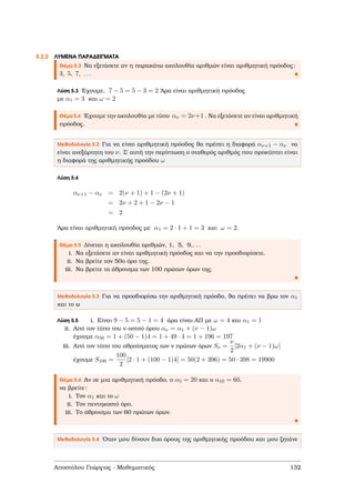 5.2.2 ΛΥΜΕΝΑ ΠΑΡΑ∆ΕΙΓΜΑΤΑ
Θέµα 5.3 Να εξετάσετε αν η παρακάτω ακολουθία αριθµών είναι αριθµητική πρόοδος:
3, 5, 7, . . .
Λύση 5.3 ΄Εχουµε, 7 − 5 = 5 − 3 = 2 ΄Αρα είναι αριθµητική πρόοδος
µε α1 = 3 και ω = 2
Θέµα 5.4 ΄Εχουµε την ακολουθία µε τύπο αν = 2ν+1 . Να εξετάσετε αν είναι αριθµητική
πρόοδος.
Μεθοδολογία 5.2 Για να είναι αριθµητική πρόοδος ϑα πρέπει η διαφορά αν+1 − αν να
είναι ανεξάρτητη του ν. Σ΄ αυτή την περίπτωση ο σταθερός αριθµός που προκύπτει είναι
η διαφορά της αριθµητικής προόδου ω
Λύση 5.4
αν+1 − αν = 2(ν + 1) + 1 − (2ν + 1)
= 2ν + 2 + 1 − 2ν − 1
= 2
΄Αρα είναι αριθµητική πρόοδος µε α1 = 2 · 1 + 1 = 3 και ω = 2.
Θέµα 5.5 ∆ίνεται η ακολουθία αριθµών, 1, 5, 9,. . .
i. Να εξετάσετε αν είναι αριθµητική πρόοδος και να την προσδιορίσετε.
ii. Να ϐρείτε τον 50ο όρο της.
iii. Να ϐρείτε το άθροισµα των 100 πρώτων όρων της.
Μεθοδολογία 5.3 Για να προσδιορίσω την αριθµητική πρόοδο, ϑα πρέπει να ϐρω τον α1
και το ω
Λύση 5.5 i. Είναι 9 − 5 = 5 − 1 = 4 άρα είναι ΑΠ µε ω = 4 και α1 = 1
ii. Από τον τύπο του ν-οστού όρου αν = α1 + (ν − 1)ω
έχουµε α50 = 1 + (50 − 1)4 = 1 + 49 · 4 = 1 + 196 = 197
iii. Από τον τύπο του αθροίσµατος των ν πρώτων όρων Sν =
ν
2
[2α1 + (ν − 1)ω]
έχουµε S100 =
100
2
[2 · 1 + (100 − 1)4] = 50(2 + 396) = 50 · 398 = 19900
Θέµα 5.6 Αν σε µια αριθµητική πρόοδο, ο α5 = 20 και ο α10 = 60,
να ϐρείτε:
i. Τον α1 και το ω
ii. Τον πεντηκοστό όρο.
iii. Το άθροισµα των 60 πρώτων όρων.
Μεθοδολογία 5.4 ΄Οταν µου δίνουν δυο όρους της αριθµητικής προόδου και µου Ϲητάνε
Αποστόλου Γεώργιος - Μαθηµατικός 132
 