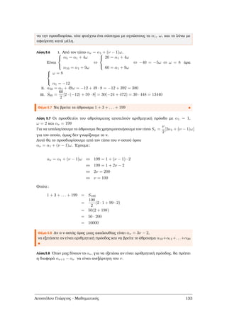 να την προσδιορίσω, τότε ϕτιάχνω ένα σύστηµα µε αγνώστους τα α1, ω, και το λύνω µε
αφαίρεση κατά µέλη.
Λύση 5.6 i. Από τον τύπο αν = α1 + (ν − 1)ω.
Είναι



α5 = α1 + 4ω
α10 = α1 + 9ω
⇔



20 = α1 + 4ω
60 = α1 + 9ω
⇔ −40 = −5ω ⇔ ω = 8 άρα



ω = 8
α1 = −12
ii. α50 = α1 + 49ω = −12 + 49 · 8 = −12 + 392 = 380
iii. S60 =
60
2
[2 · (−12) + 59 · 8] = 30(−24 + 472) = 30 · 448 = 13440
Θέµα 5.7 Να ϐρείτε το άθροισµα 1 + 3 + . . . + 199
Λύση 5.7 Οι προσθετέοι του αθροίσµατος αποτελούν αριθµητική πρόοδο µε α1 = 1,
ω = 2 και αν = 199
Για να υπολογίσουµε το άθροισµα ϑα χρησιµοποιήσουµε τον τύπο Sν =
ν
2
[2α1 + (ν − 1)ω]
για τον οποίο, όµως δεν γνωρίζουµε το ν.
Αυτό ϑα το προσδιορίσουµε από τον τύπο του ν-οστού όρου
αν = α1 + (ν − 1)ω. ΄Εχουµε:
αν = α1 + (ν − 1)ω ⇔ 199 = 1 + (ν − 1) · 2
⇔ 199 = 1 + 2ν − 2
⇔ 2ν = 200
⇔ ν = 100
Οπότε:
1 + 3 + . . . + 199 = S100
=
100
2
(2 · 1 + 99 · 2)
= 50(2 + 198)
= 50 · 200
= 10000
Θέµα 5.8 Αν ο ν-οστός όρος µιας ακολουθίας είναι αν = 3ν − 2,
να εξετάσετε αν είναι αριθµητική πρόοδος και να ϐρείτε το άθροισµα α10+α11+. . .+α20
Λύση 5.8 ΄Οταν µας δίνουν το αν, για να εξετάσω αν είναι αριθµητική πρόοδος, ϑα πρέπει
η διαφορά αν+1 − αν να είναι ανεξάρτητη του ν.
Αποστόλου Γεώργιος - Μαθηµατικός 133
 