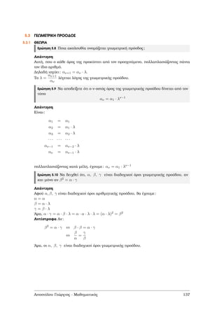 5.3 ΓΕΩΜΕΤΡΙΚΗ ΠΡΟΟ∆ΟΣ
5.3.1 ΘΕΩΡΙΑ
Ερώτηση 5.8 Ποια ακολουθία ονοµάζεται γεωµετρική πρόοδος;
Απάντηση
Αυτή, που ο κάθε όρος της προκύπτει από τον προηγούµενο, πολλαπλασιάζοντας πάντα
τον ίδιο αριθµό.
∆ηλαδή ισχύει: αν+1 = αν · λ.
Το λ =
αν+1
αν
λέγεται λόγος της γεωµετρικής προόδου.
Ερώτηση 5.9 Να αποδείξετε ότι ο ν-οστός όρος της γεωµετρικής προόδου δίνεται από τον
τύπο
αν = α1 · λν−1
Απάντηση
Είναι:
α1 = α1
α2 = α1 · λ
α3 = α2 · λ
· · · · · · · · ·
αν−1 = αν−2 · λ
αν = αν−1 · λ
πολλαπλασιάζοντας κατά µέλη, έχουµε: αν = α1 · λν−1
Ερώτηση 5.10 Να δειχθεί ότι, α, β, γ είναι διαδοχικοί όροι γεωµετρικής προόδου, αν
και µόνο αν β2 = α · γ
Απάντηση
Αφού α, β, γ είναι διαδοχικοί όροι αριθµητικής προόδου, ϑα έχουµε:
α = α
β = α · λ
γ = β · λ
΄Αρα, α · γ = α · β · λ = α · α · λ · λ = (α · λ)2 = β2
Αντίστροφα Αν:
β2
= α · γ ⇔ β · β = α · γ
⇔
β
α
=
γ
β
΄Αρα, οι α, β, γ είναι διαδοχικοί όροι γεωµετρικής προόδου.
Αποστόλου Γεώργιος - Μαθηµατικός 137
 