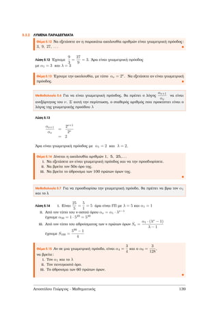 5.3.2 ΛΥΜΕΝΑ ΠΑΡΑ∆ΕΙΓΜΑΤΑ
Θέµα 5.12 Να εξετάσετε αν η παρακάτω ακολουθία αριθµών είναι γεωµετρική πρόοδος:
3, 9, 27, . . .
Λύση 5.12 ΄Εχουµε
9
3
=
27
9
= 3. ΄Αρα είναι γεωµετρική πρόοδος
µε α1 = 3 και λ = 3
Θέµα 5.13 ΄Εχουµε την ακολουθία, µε τύπο αν = 2ν. Να εξετάσετε αν είναι γεωµετρική
πρόοδος.
Μεθοδολογία 5.6 Για να είναι γεωµετρική πρόοδος, ϑα πρέπει ο λόγος
αν+1
αν
να είναι
ανεξάρτητος του ν. Σ΄ αυτή την περίπτωση, ο σταθερός αριθµός που προκύπτει είναι ο
λόγος της γεωµετρικής προόδου λ
Λύση 5.13
αν+1
αν
=
2ν+1
2ν
= 2
΄Αρα είναι γεωµετρική πρόοδος µε α1 = 2 και λ = 2.
Θέµα 5.14 ∆ίνεται η ακολουθία αριθµών 1, 5, 25,. . .
i. Να εξετάσετε αν είναι γεωµετρική πρόοδος και να την προσδιορίσετε.
ii. Να ϐρείτε τον 50ο όρο της.
iii. Να ϐρείτε το άθροισµα των 100 πρώτων όρων της.
Μεθοδολογία 5.7 Για να προσδιορίσω την γεωµετρική πρόοδο, ϑα πρέπει να ϐρω τον α1
και το λ
Λύση 5.14 i. Είναι
25
5
=
5
1
= 5 άρα είναι ΓΠ µε λ = 5 και α1 = 1
ii. Από τον τύπο του ν-οστού όρου αν = α1 · λν−1
έχουµε α50 = 1 · 549 = 549
iii. Από τον τύπο του αθροίσµατος των ν πρώτων όρων Sν =
α1 · (λν − 1)
λ − 1
έχουµε S100 =
599 − 1
4
Θέµα 5.15 Αν σε µια γεωµετρική πρόοδο, είναι α4 =
3
4
και ο α9 =
3
128
,
να ϐρείτε:
i. Τον α1 και το λ
ii. Τον πεντηκοστό όρο.
iii. Το άθροισµα των 60 πρώτων όρων.
Αποστόλου Γεώργιος - Μαθηµατικός 139
 