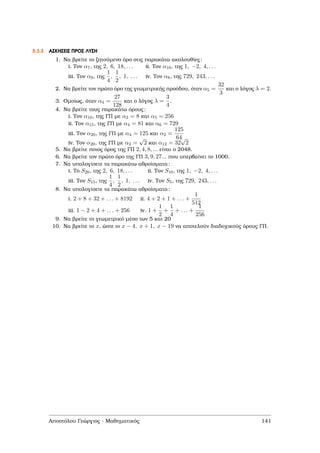 5.3.3 ΑΣΚΗΣΕΙΣ ΠΡΟΣ ΛΥΣΗ
1. Να ϐρείτε το Ϲητούµενο όρο στις παρακάτω ακολουθίες:
i. Τον α7, της 2, 6, 18, . . . ii. Τον α10, της 1, −2, 4, . . .
iii. Τον α9, της
1
4
,
1
2
, 1, . . . iv. Τον α8, της 729, 243, . . .
2. Να ϐρείτε τον πρώτο όρο της γεωµετρικής προόδου, όταν α5 =
32
3
και ο λόγος λ = 2.
3. Οµοίως, όταν α4 =
27
128
και ο λόγος λ =
3
4
.
4. Να ϐρείτε τους παρακάτω όρους:
i. Τον α10, της ΓΠ µε α2 = 8 και α5 = 256
ii. Τον α15, της ΓΠ µε α4 = 81 και α6 = 729
iii. Τον α20, της ΓΠ µε α4 = 125 και α2 =
125
64
iv. Τον α20, της ΓΠ µε α2 =
√
2 και α12 = 32
√
2
5. Να ϐρείτε ποιος όρος της ΓΠ 2, 4, 8, ... είναι ο 2048.
6. Να ϐρείτε τον πρώτο όρο της ΓΠ 3, 9, 27... που υπερβαίνει το 1000.
7. Να υπολογίσετε τα παρακάτω αθροίσµατα:
i. Το S20, της 2, 6, 18, . . . ii. Τον S10, της 1, −2, 4, . . .
iii. Τον S15, της
1
4
,
1
2
, 1, . . . iv. Τον S5, της 729, 243, . . .
8. Να υπολογίσετε τα παρακάτω αθροίσµατα:
i. 2 + 8 + 32 + . . . + 8192 ii. 4 + 2 + 1 + . . . +
1
512
iii. 1 − 2 + 4 + . . . + 256 iv. 1 +
1
2
+
1
4
+ . . . +
1
256
9. Να ϐρείτε το γεωµετρικό µέσο των 5 και 20
10. Να ϐρείτε το x, ώστε οι x − 4, x + 1, x − 19 να αποτελούν διαδοχικούς όρους ΓΠ.
Αποστόλου Γεώργιος - Μαθηµατικός 141
 