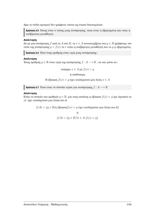 ΄Αρα το πεδίο ορισµού δεν γράφεται πάντα ως ένωση διαστηµάτων.
Ερώτηση 6.5 Ποιος είναι ο τύπος µιας συνάρτησης, ποια είναι η εξαρτηµένη και ποια η
ανεξάρτητη µεταβλητή;
Απάντηση
Αν µε µια συνάρτηση f από το A στο B, το x ∈ A αντιστοιχίζεται στο y ∈ B γράφουµε τον
τύπο της συνάρτησης y = f(x) το x είναι η ανεξάρτητη µεταβλητή και το y η εξαρτηµένη.
Ερώτηση 6.6 Πότε ένας αριθµός είναι τιµή µιας συνάρτησης;
Απάντηση
΄Ενας αριθµός y ∈ R είναι τιµή της συνάρτησης f : A −→ R , αν και µόνο αν:
υπάρχει x ∈ A µε f(x) = y
ή ισοδύναµα
Η εξίσωση f(x) = y έχει τουλάχιστον µία λύση x ∈ A
Ερώτηση 6.7 Ποιο είναι το σύνολο τιµών µια συνάρτησης f : A −→ R
Απάντηση
Είναι το σύνολο των αριθµών y ∈ R, για τους οποίους η εξίσωση f(x) = y (µε άγνωστο το
x) έχει τουλάχιστον µια λύση στο Α.
f(A) = {y ∈ R|η εξίσωσηf(x) = y έχει τουλάχιστον µια λύση στο Α}
ή
f(A) = {y ∈ R|∃x ∈ A, f(x) = y}
Αποστόλου Γεώργιος - Μαθηµατικός 144
 