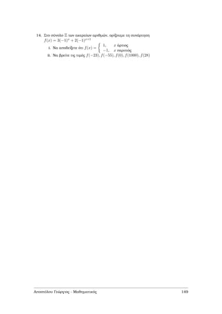 14. Στο σύνολο Z των ακεραίων αριθµών, ορίζουµε τη συνάρτηση
f(x) = 3(−1)x + 2(−1)x+1
i. Να αποδείξετε ότι f(x) =
1, x άρτιος
−1, x περιττός
ii. Να ϐρείτε τις τιµές f(−23), f(−55), f(0), f(1000), f(28)
Αποστόλου Γεώργιος - Μαθηµατικός 149
 