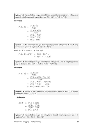 Ερώτηση 1.13 Να αποδείξετε ότι για οποιαδήποτε ασυµβίβαστα µεταξύ τους ενδεχόµενα
Α και Β ενός δειγµατικού χώρου Ω ισχύει: P(A ∪ B) = P(A) + P(B)
Απάντηση
P(A ∪ B) =
N(A ∪ B)
N(Ω)
=
N(A) + N(B)
N(Ω)
=
N(A)
N(Ω)
+
N(B)
N(Ω)
= P(A) + P(B)
Ερώτηση 1.14 Να αποδείξετε ότι για δύο συµπληρωµατικά ενδεχόµενα Α και Α΄ ενός
δειγµατικού χώρου Ω ισχύει: P(A ) = 1 − P(A)
Είναι A ∩ A = ∅ και A ∪ A = Ω. ’Αρα
P(A ∪ A ) = P(Ω) ⇔ P(A) + P(A ) = 1
⇔ P(A ) = 1 − P(A)
Ερώτηση 1.15 Να αποδείξετε ότι για οποιαδήποτε ενδεχόµενα Α και Β ενός δειγµατικού
χώρου Ω ισχύει: P(A ∪ B) = P(A) + P(B) − P(A ∩ B)
Απάντηση
P(A ∪ B) =
N(A ∪ B)
N(Ω)
=
N(A) + N(B) − N(A ∩ B)
N(Ω)
=
N(A)
N(Ω)
+
N(B)
N(Ω)
−
N(A ∩ B)
N(Ω)
= P(A) + P(B) − P(A ∩ B)
Ερώτηση 1.16 ΄Εστω Α, Β δύο ενδεχόµενα ενός δειγµατικού χώρου Ω. Αν A ⊆ B, τότε να
αποδείξετε ότι P(A) ≤ P(B).
Απάντηση
A ⊆ B ⇔ N(A) ≤ N(B)
⇔
N(A)
N(Ω)
≤
N(B)
N(Ω)
⇔ P(A) ≤ P(B)
Ερώτηση 1.17 Να αποδείξετε ότι για δύο ενδεχόµενα Α και Β ενός δειγµατικού χώρου Ω
ισχύει: P(A − B) = P(A) − P(A ∩ B)
Αποστόλου Γεώργιος - Μαθηµατικός 15
 