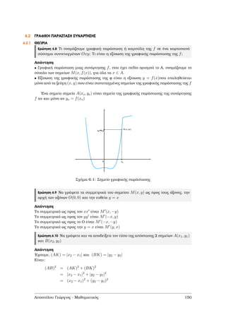6.2 ΓΡΑΦΙΚΗ ΠΑΡΑΣΤΑΣΗ ΣΥΝΑΡΤΗΣΗΣ
6.2.1 ΘΕΩΡΙΑ
Ερώτηση 6.8 Τι ονοµάζουµε γραφική παράσταση ή καµπύλη της f σε ένα καρτεσιανό
σύστηµα συντεταγµένων Oxy; Τι είναι η εξίσωση της γραφικής παράστασης της f;
Απάντηση
• Γραφική παράσταση µιας συνάρτησης f, που έχει πεδίο ορισµού το Α, ονοµάζουµε το
σύνολο των σηµείων M(x, f(x)), για όλα τα x ∈ A.
• Εξίσωση της γραφικής παράστασης της ϕ είναι η εξίσωση y = f(x)που επαληθεύεται
µόνο από τα Ϲεύγη (x, y) που είναι συντεταγµένες σηµείων της γραφικής παράστασης της f
΄Ενα σηµείο σηµείο A(xo, yo) είναι σηµείο της γραφικής παράστασης της συνάρτησης
f αν και µόνο αν yo = f(xo)
Σχήµα 6.1: Σηµείο γραφικής παράστασης
Ερώτηση 6.9 Να γράψετε τα συµµετρικά του σηµείου M(x, y) ως προς τους άξονες, την
αρχή των αξόνων O(0, 0) και την ευθεία y = x
Απάντηση
Το συµµετρικό ως προς τον xx είναι M (x, −y)
Το συµµετρικό ως προς τον yy είναι M (−x, y)
Το συµµετρικό ως προς το Ο είναι M (−x, −y)
Το συµµετρικό ως προς την y = x είναι M (y, x)
Ερώτηση 6.10 Να γράψετε και να αποδείξετε τον τύπο της απόστασης 2 σηµείων A(x1, y1)
και B(x2, y2)
Απάντηση
΄Εχουµε, (AK) = |x2 − x1| και (BK) = |y2 − y1|
Είναι:
(AB)2
= (AK)2
+ (BK)2
= |x2 − x1|2
+ |y2 − y1|2
= (x2 − x1)2
+ (y2 − y1)2
Αποστόλου Γεώργιος - Μαθηµατικός 150
 