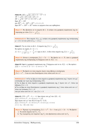 Λύση 6.10 AB = (3 − 1)2 + (1 − 1)2 = 2
AΓ = (1 − 1)2 + (3 − 1)2 = 2
BΓ = (3 − 1)2 + (−3 + 1)2 =
√
8
΄Αρα AΓ = AB
και BΓ2 = 8, AB2 + AΓ2 = 4 + 4 = 8
΄Αρα BΓ2 = AB2 + AΓ2 οπότε το τρίγωνο είναι και ορθογώνιο.
Θέµα 6.11 Να εξετάσετε αν το σηµείο Α(-1, 1) ανήκει στη γραφική παράσταση της συ-
νάρτησης µε τύπο f(x) =
x
x2 + 1
Μεθοδολογία 6.6 ΄Ενα σηµείο A(xo, yo) ανήκει στη γραφική παράσταση της συνάρτησης
y = f(x) αν και µόνο αν yo = f(xo)
Λύση 6.11 Για να είναι το Α(-1, 1) σηµείο της f(x) =
x
x2 + 1
ϑα πρέπει να ισχύει f(−1) = 1.
f(−1) =
−1
(−1)2 + 1
= −
1
2
= 1 άρα το Α(-1, 1) δεν είναι σηµείο της f(x) =
x
x2 + 1
Θέµα 6.12 ∆ίνεται η συνάρτηση f(x) = 5x − 1. Να ϐρείτε το κ ∈ R, ώστε η γραφική
παράσταση της συνάρτησης να διέρχεται από το A(2, −κ).
Λύση 6.12 Αφού η γραφική παράσταση της f διέρχεται από το το A(2, −κ) ϑα πρέπει:
f(2) = −κ ⇐⇒ 5 · 2 − 1 = −κ ⇐⇒ κ = −9
Θέµα 6.13 Να ϐρείτε σε ποια σηµεία τέµνει τους άξονες η συνάρτηση
f(x) = x2 − 4 και σε ποια διαστήµατα είναι πάνω από τον xx .
Μεθοδολογία 6.7 • Για να ϐρω σε ποιο σηµείο η γραφική παράσταση της f τέµνει τον yy ,
υπολογίζω την τιµή της συνάρτησης f(0).
• Για να ϐρω σε ποιο σηµείο η γραφική παράσταση της f τέµνει τον xx , λύνω την
εξίσωση f(x) = 0.
• Για να ϐρω σε ποια διαστήµατα η γραφική παράσταση της f είναι πάνω από τον xx ,
λύνω την ανίσωση f(x) > 0,
ενώ για κάτω από τον xx , την f(x) < 0
Λύση 6.13 f(0) = 02 − 4 = −4. ΄Αρα τέµνει τον yy στο A(0, −4)
f(x) = 0 ⇐⇒ x2 − 4 = 0 ⇐⇒ x = ±2.
΄Αρα τέµνει τον xx στο B(2, 0) και Γ(−2, 0)
f(x) > 0 ⇐⇒ x2 − 4 > 0 ⇐⇒ x2 > 4 ⇐⇒ |x| > 4 ⇐⇒
x ∈ (−∞, −2) ∪ (2, +∞)
Θέµα 6.14 ΄Εχουµε τις συναρτήσεις f(x) = x2 − 5x + 4 και g(x) = 2x − 6. Να ϐρείτε:
i. Τα κοινά σηµεία των Cf , Cg
ii. Τις τετµηµένες των σηµείων της Cf που ϐρίσκονται κάτω από τη Cg
Αποστόλου Γεώργιος - Μαθηµατικός 159
 