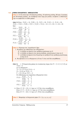 1.2.2 ΛΥΜΕΝΑ ΠΑΡΑ∆ΕΙΓΜΑΤΑ - ΜΕΘΟ∆ΟΛΟΓΙΕΣ
Θέµα 1.5 Σ΄ ένα κουτί έχει 10 κόκκινες µπάλες, 15 πράσινες µπάλες, 20 γκρι, 5 µαύρες
και 30 άσπρες µπάλες. Αν επιλέξουµε στην τύχη µια µπάλα, να ϐρείτε τι πιθανότητα
έχει να εµφανιστεί το κάθε χρώµα.
Λύση 1.5 Είναι: N(K) = 10, N(Π) = 15, N(Γ) = 20, N(M) = 5, N(A) = 30,
N(Ω) = N(K) + N(Π) + N(Γ) + N(M) + N(A) = 10 + 15 + 20 + 5 + 30 = 80
΄Αρα:
P(K) =
N(K)
N(Ω)
=
10
80
=
1
8
P(Π) =
N(Π)
N(Ω)
=
15
80
=
3
16
P(Γ) =
N(Γ)
N(Ω)
=
20
80
=
1
4
P(M) =
N(M)
N(Ω)
=
5
80
=
1
16
P(A) =
N(A)
N(Ω)
=
30
80
=
3
8
Θέµα 1.6 Ρίχνουµε ένα ¨αµερόληπτο" Ϲάρι.
i. Να ϐρείτε την πιθανότητα των ενδεχοµένων:
Αʹ: η ένδειξη του Ϲαριού είναι αριθµός µικρότερος του 5
Βʹ: η ένδειξη του Ϲαριού είναι άρτιος αριθµός, µεγαλύτερος ή ίσος του 4
Γʹ: η ένδειξη του Ϲαριού είναι διαιρέτης του αριθµού 6 και αριθµός µεγαλύτερος
ή ίσος του 2.
ii. Να εξετάσετε αν τα ενδεχόµενα Α, Β και Γ είναι ανά δύο ασυµβίβαστα.
Λύση 1.6 i. Ο δειγµατικός χώρος του πειράµατος τύχης είναι Ω = {1, 2, 3, 4, 5, 6} µε
N(Ω) = 6
µε τα ενδεχόµενα:
A = {1, 2, 3, 4} µε N(A) = 4
B = {4, 6} µε N(B) = 2
Γ = {2, 3, 6} µε N(Γ) = 3
Οι πιθανότητες των παραπάνω ενδεχοµένων είναι:
P(A) =
N(A)
N(Ω)
=
4
6
=
2
3
P(B) =
N(B)
N(Ω)
=
2
6
=
1
3
P(Γ) =
N(Γ)
N(Ω)
=
3
6
=
1
2
ii. Είναι A ∩ B = {4} = ∅ άρα τα A, B δεν είναι ασυµβίβαστα.
Είναι A ∩ Γ = {2, 3} = ∅ άρα τα A, Γ δεν είναι ασυµβίβαστα.
Είναι B ∩ Γ = {6} = ∅ άρα τα Γ, B δεν είναι ασυµβίβαστα.
Θέµα 1.7 Θεωρούµε το δειγµατικό χώρο, Ω = {ω1, ω2, ω3, ω4}
Αποστόλου Γεώργιος - Μαθηµατικός 17
 