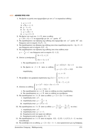 6.3.3 ΑΣΚΗΣΕΙΣ ΠΡΟΣ ΛΥΣΗ
1. Να ϐρείτε τη γωνία που σχηµατίζουν µε τον xx οι παρακάτω ευθείες:
i. y = x + 2
ii.
√
3y = x + 4
iii. y − 4 = 0
iv. 3x − 6 = 0
v. y =
√
3x + 1
vi. x + y + 3 = 0
2. Να ϐρείτε την τιµή του λ ∈ R ώστε η ευθεία
y = |3λ + 4|x + 2 να σχηµατίζει µε τον xx γωνία 45
o
3. Να προσδιορίσετε την εξίσωση της ευθείας που σχηµατίζει τον xx γωνία 60
o
και
διέρχεται από το σηµείο A(
√
3, −1).
4. Να προσδιορίσετε την εξίσωση της ευθείας που είναι παράλληλη στην 6x−2y+3 = 0
και διέρχεται από το σηµείο A(3, −4).
5. Να προσδιορίσετε την εξίσωση της ευθείας που είναι κάθετη στην
y = −
1
4
x + 1 και διέρχεται από το σηµείο A(−1, 2).
6. ∆ίνεται η συνάρτηση



3x + 2, x ≤ 2
2αx + 4, x ≥ 2
,
i. Να προσδιορίσετε το α ∈ R
ii. Να ϐρείτε το β ∈ R ώστε οι ευθείες



y = 4f(1)|β − 2|x + 3
y = (β + 1)2x + 1821
να είναι
παράλληλες.
7. Να ϕτιάξετε την γραφική παράσταση της f(x) =



x, x < 0
2, 0 ≤ x < 3
3x − 7, x ≥ 3
8. ∆ίνονται οι ευθείες



y = (α2 − 4α)x + 3α + 1 = 0
y = (α + 14)x − 5
i. Να προσδιορίσετε το α ∈ R ώστε οι ευθείες να είναι παράλληλες.
ii. Να προσδιορίσετε το α ∈ R ώστε οι ευθείες να ταυτίζονται.
9. Να προσδιορίσετε το λ ∈ R ώστε η ευθεία y = (λ + 2)x + 4 να είναι:
i. παράλληλη στον xx .
ii. παράλληλη στην y = −
2
3
x − 4.
iii. παράλληλη στην y = (λ2)x + 2.
10. Να προσδιορίσετε το λ ∈ R ώστε η ευθεία y =
λ − 1
1 − 2λ
x −
5 − λ
2λ − 1
να είναι:
i. παράλληλη στον xx .
ii. παράλληλη στην y = x + 1.
iii. διερχόµενη από την αρχή των αξόνων.
iv. διερχόµενη από το σηµείο A(1, −2)
11. Να προσδιορίσετε το λ ∈ R ώστε τα σηµεία A(3, −2) B(−1, 4) Γ(λ, λ − 1) να είναι
συνευθειακά.
12. Να αποδείξετε ότι οι ευθείες y = (λ+2)x−λ−1, που προκύπτουν για τις διάφορες
Αποστόλου Γεώργιος - Μαθηµατικός 171
 