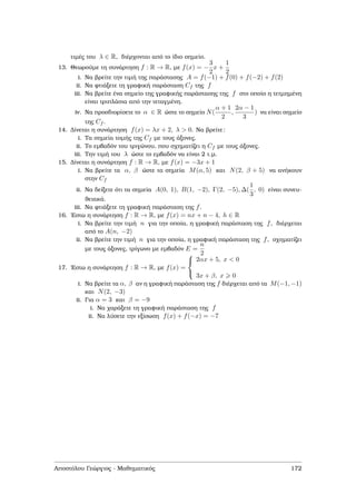 τιµές του λ ∈ R, διέρχονται από το ίδιο σηµείο.
13. Θεωρούµε τη συνάρτηση f : R → R, µε f(x) = −
3
2
x +
1
2
i. Να ϐρείτε την τιµή της παράστασης A = f(−1) + f(0) + f(−2) + f(2)
ii. Να ϕτιάξετε τη γραφική παράσταση Cf της f
iii. Να ϐρείτε ένα σηµείο της γραφικής παράστασης της f στο οποίο η τετµηµένη
είναι τριπλάσια από την τεταγµένη.
iv. Να προσδιορίσετε το α ∈ R ώστε το σηµείο N(
α + 1
2
,
2α − 1
3
) να είναι σηµείο
της Cf .
14. ∆ίνεται η συνάρτηση f(x) = λx + 2, λ > 0. Να ϐρείτε:
i. Τα σηµεία τοµής της Cf µε τους άξονες.
ii. Το εµβαδόν του τριγώνου, που σχηµατίζει η Cf µε τους άξονες.
iii. Την τιµή του λ ώστε το εµβαδόν να είναι 2 τ.µ.
15. ∆ίνεται η συνάρτηση f : R → R, µε f(x) = −3x + 1
i. Να ϐρείτε τα α, β ώστε τα σηµεία M(α, 5) και N(2, β + 5) να ανήκουν
στην Cf
ii. Να δείξετε ότι τα σηµεία A(0, 1), B(1, −2), Γ(2, −5), ∆(
1
3
, 0) είναι συνευ-
ϑειακά.
iii. Να ϕτιάξετε τη γραφική παράσταση της f.
16. ΄Εστω η συνάρτηση f : R → R, µε f(x) = nx + n − 4, h ∈ R
i. Να ϐρείτε την τιµή n για την οποία, η γραφική παράσταση της f, διέρχεται
από το A(n, −2)
ii. Να ϐρείτε την τιµή n για την οποία, η γραφική παράσταση της f, σχηµατίζει
µε τους άξονες, τρίγωνο µε εµβαδόν E =
n
2
17. ΄Εστω η συνάρτηση f : R → R, µε f(x) =



2αx + 5, x < 0
3x + β, x 0
i. Να ϐρείτε τα α, β αν η γραφική παράσταση της f διέρχεται από τα M(−1, −1)
και N(2, −3)
ii. Για α = 3 και β = −9
i. Να χαράξετε τη γραφική παράσταση της f
ii. Να λύσετε την εξίσωση f(x) + f(−x) = −7
Αποστόλου Γεώργιος - Μαθηµατικός 172
 