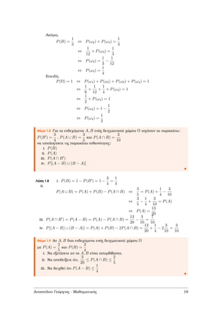 Ακόµη,
P(B) =
1
3
⇔ P(ω2) + P(ω3) =
1
3
⇔
1
12
+ P(ω3) =
1
3
⇔ P(ω3) =
1
3
−
1
12
⇔ P(ω3) =
1
4
Επειδή,
P(Ω) = 1 ⇔ P(ω1) + P(ω2) + P(ω3) + P(ω4) = 1
⇔
1
6
+
1
12
+
1
4
+ P(ω4) = 1
⇔
1
2
+ P(ω4) = 1
⇔ P(ω4) = 1 −
1
2
⇔ P(ω4) =
1
2
Θέµα 1.8 Για τα ενδεχόµενα A, B ενός δειγµατικού χώρου Ω ισχύουν τα παρακάτω:
P(B ) =
3
4
, P(A ∪ B) =
3
5
και P(A ∩ B) =
3
10
να υπολογίσετε τις παρακάτω πιθανότητες:
i. P(B)
ii. P(A)
iii. P(A ∩ B )
iv. P[(A − B) ∪ (B − A)]
Λύση 1.8 i. P(B) = 1 − P(B ) = 1 −
3
4
=
1
4
ii.
P(A ∪ B) = P(A) + P(B) − P(A ∩ B) ⇔
3
5
= P(A) +
1
4
−
3
10
⇔
3
5
−
1
4
+
3
10
= P(A)
⇔ P(A) =
13
20
iii. P(A ∩ B ) = P(A − B) = P(A) − P(A ∩ B) =
13
20
−
3
10
=
7
10
iv. P[(A − B) ∪ (B − A)] = P(A) + P(B) − 2P(A ∩ B) =
13
20
+
1
4
− 2
3
10
=
3
10
Θέµα 1.9 Αν A, B δυο ενδεχόµενα ενός δειγµατικού χώρου Ω
µε P(A) =
2
5
και P(B) =
3
4
i. Να εξετάσετε αν τα A, B είναι ασυµβίβαστα.
ii. Να αποδείξετε ότι,
3
20
≤ P(A ∩ B) ≤
2
5
iii. Να δειχθεί ότι P(A − B) ≤
1
4
Αποστόλου Γεώργιος - Μαθηµατικός 19
 