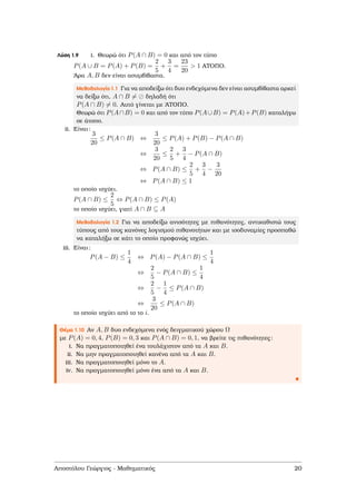 Λύση 1.9 i. Θεωρώ ότι P(A ∩ B) = 0 και από τον τύπο
P(A ∪ B = P(A) + P(B) =
2
5
+
3
4
=
23
20
> 1 ΑΤΟΠΟ.
΄Αρα A, B δεν είναι ασυµβίβαστα.
Μεθοδολογία 1.1 Για να αποδείξω ότι δυο ενδεχόµενα δεν είναι ασυµβίβαστα αρκεί
να δείξω ότι, A ∩ B = δηλαδή ότι
P(A ∩ B) = 0. Αυτό γίνεται µε ΄ΑΤΟΠΟ.
Θεωρώ ότι P(A∩B) = 0 και από τον τύπο P(A∪B) = P(A)+P(B) καταλήγω
σε άτοπο.
ii. Είναι:
3
20
≤ P(A ∩ B) ⇔
3
20
≤ P(A) + P(B) − P(A ∩ B)
⇔
3
20
≤
2
5
+
3
4
− P(A ∩ B)
⇔ P(A ∩ B) ≤
2
5
+
3
4
−
3
20
⇔ P(A ∩ B) ≤ 1
το οποίο ισχύει.
P(A ∩ B) ≤
2
5
⇔ P(A ∩ B) ≤ P(A)
το οποίο ισχύει, γιατί A ∩ B ⊆ A
Μεθοδολογία 1.2 Για να αποδείξω ανισότητες µε πιθανότητες, αντικαθιστώ τους
τύπους από τους κανόνες λογισµού πιθανοτήτων και µε ισοδυναµίες προσπαθώ
να καταλήξω σε κάτι το οποίο προφανώς ισχύει.
iii. Είναι:
P(A − B) ≤
1
4
⇔ P(A) − P(A ∩ B) ≤
1
4
⇔
2
5
− P(A ∩ B) ≤
1
4
⇔
2
5
−
1
4
≤ P(A ∩ B)
⇔
3
20
≤ P(A ∩ B)
το οποίο ισχύει από το το i.
Θέµα 1.10 Αν A, B δυο ενδεχόµενα ενός δειγµατικού χώρου Ω
µε P(A) = 0, 4, P(B) = 0, 3 και P(A ∩ B) = 0, 1, να ϐρείτε τις πιθανότητες:
i. Να πραγµατοποιηθεί ένα τουλάχιστον από τα A και B.
ii. Να µην πραγµατοποιηθεί κανένα από τα A και B.
iii. Να πραγµατοποιηθεί µόνο το A.
iv. Να πραγµατοποιηθεί µόνο ένα από τα A και B.
Αποστόλου Γεώργιος - Μαθηµατικός 20
 
