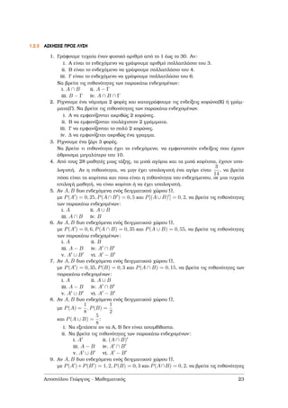 1.2.3 ΑΣΚΗΣΕΙΣ ΠΡΟΣ ΛΥΣΗ
1. Γράφουµε τυχαία έναν ϕυσικό αριθµό από το 1 έως το 30. Αν:
i. Α είναι το ενδεχόµενο να γράψουµε αριθµό πολλαπλάσιο του 3.
ii. Β είναι το ενδεχόµενο να γράψουµε πολλαπλάσιο του 4.
iii. Γ είναι το ενδεχόµενο να γράψουµε πολλαπλάσιο του 6.
Να ϐρείτε τις πιθανότητες των παρακάτω ενδεχοµένων:
i. A ∩ B ii. A − Γ
iii. B − Γ iv. A ∩ B ∩ Γ
2. Ρίχνουµε ένα νόµισµα 2 ϕορές και καταγράφουµε τις ενδείξεις κορώνα(Κ) ή γράµ-
µατα(Γ). Να ϐρείτε τις πιθανότητες των παρακάτω ενδεχοµένων.
i. Α να εµφανίζονται ακριβώς 2 κορώνες.
ii. Β να εµφανίζονται τουλάχιστον 2 γράµµατα.
iii. Γ να εµφανίζονται το πολύ 2 κορώνες.
iv. ∆ να εµφανίζεται ακριβώς ένα γραµµα.
3. Ρίχνουµε ένα Ϲάρι 3 ϕορές.
Να ϐρείτε τι πιθανότητα έχει το ενδεχόµενο, να εµφανιστούν ενδείξεις που έχουν
άθροισµα µεγαλύτερο του 10.
4. Από τους 28 µαθητές µιας τάξης, τα µισά αγόρια και τα µισά κορίτσια, έχουν υπο-
λογιστή. Αν η πιθανότητα, να µην έχει υπολογιστή ένα αγόρι είναι
3
14
, να ϐρείτε
πόσα είναι τα κορίτσια και ποια είναι η πιθανότητα του ενδεχόµενου, σε µια τυχαία
επιλογή µαθητή, να είναι κορίτσι ή να έχει υπολογιστή.
5. Αν A, B δυο ενδεχόµενα ενός δειγµατικού χώρου Ω,
µε P(A ) = 0, 25, P(A ∩ B ) = 0, 5 και P[(A ∪ B) ] = 0, 2, να ϐρείτε τις πιθανότητες
των παρακάτω ενδεχοµένων:
i. A ii. A ∪ B
iii. A ∩ B iv. B
6. Αν A, B δυο ενδεχόµενα ενός δειγµατικού χώρου Ω,
µε P(A ) = 0, 6, P(A ∩ B) = 0, 35 και P(A ∪ B) = 0, 55, να ϐρείτε τις πιθανότητες
των παρακάτω ενδεχοµένων:
i. A ii. B
iii. A − B iv. A ∩ B
v. A ∪ B vi. A − B
7. Αν A, B δυο ενδεχόµενα ενός δειγµατικού χώρου Ω,
µε P(A ) = 0, 35, P(B) = 0, 3 και P(A ∩ B) = 0, 15, να ϐρείτε τις πιθανότητες των
παρακάτω ενδεχοµένων:
i. A ii. A ∪ B
iii. A − B iv. A ∩ B
v. A ∪ B vi. A − B
8. Αν A, B δυο ενδεχόµενα ενός δειγµατικού χώρου Ω,
µε P(A) =
1
8
, P(B) =
1
2
και P(A ∪ B) =
5
8
:
i. Να εξετάσετε αν τα Α, Β δεν είναι ασυµβίβαστα.
ii. Να ϐρείτε τις πιθανότητες των παρακάτω ενδεχοµένων:
i. A ii. (A ∩ B)
iii. A − B iv. A ∩ B
v. A ∪ B vi. A − B
9. Αν A, B δυο ενδεχόµενα ενός δειγµατικού χώρου Ω,
µε P(A )+P(B ) = 1, 2, P(B) = 0, 3 και P(A∩B) = 0, 2, να ϐρείτε τις πιθανότητες
Αποστόλου Γεώργιος - Μαθηµατικός 23
 